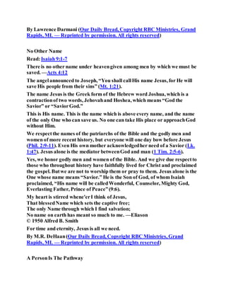 By Lawrence Darmani (Our Daily Bread, Copyright RBC Ministries, Grand
Rapids, MI. — Reprinted by permission. All rights reserved)
No Other Name
Read:Isaiah 9:1-7
There is no other name under heavengiven among men by which we must be
saved. —Acts 4:12
The angelannounced to Joseph, “You shall callHis name Jesus, for He will
save His people from their sins” (Mt. 1:21).
The name Jesus is the Greek form of the Hebrew word Joshua, which is a
contractionof two words, Jehovahand Hoshea, which means “God the
Savior” or “SaviorGod.”
This is His name. This is the name which is above every name, and the name
of the only One who can save us. No one can take His place or approachGod
without Him.
We respectthe names of the patriarchs of the Bible and the godly men and
women of more recent history, but everyone will one day bow before Jesus
(Phil. 2:9-11). Even His own mother acknowledgedher need of a Savior (Lk.
1:47). Jesus alone is the mediator betweenGod and man (1 Tim. 2:5-6).
Yes, we honor godly men and women of the Bible. And we give due respectto
those who throughout history have faithfully lived for Christ and proclaimed
the gospel. Butwe are not to worship them or pray to them. Jesus alone is the
One whose name means “Savior.” He is the Son of God, of whom Isaiah
proclaimed, “His name will be calledWonderful, Counselor, Mighty God,
Everlasting Father, Prince of Peace”(9:6).
My heart is stirred whene'erI think of Jesus,
That blessedName which sets the captive free;
The only Name through which I find salvation;
No name on earth has meant so much to me. —Eliason
© 1950 Alfred B. Smith
For time and eternity, Jesus is all we need.
By M.R. DeHaan(Our Daily Bread, Copyright RBC Ministries, Grand
Rapids, MI. — Reprinted by permission. All rights reserved)
A PersonIs The Pathway
 