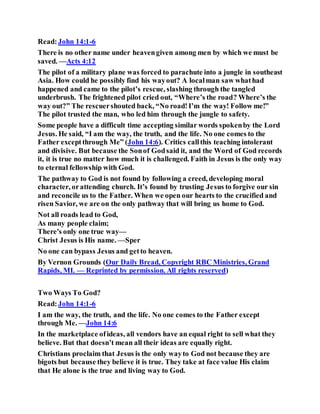 Read:John 14:1-6
There is no other name under heavengiven among men by which we must be
saved. —Acts 4:12
The pilot of a military plane was forced to parachute into a jungle in southeast
Asia. How could he possibly find his wayout? A localman saw whathad
happened and came to the pilot’s rescue, slashing through the tangled
underbrush. The frightened pilot cried out, “Where’s the road? Where’s the
way out?” The rescuershouted back, “No road!I’m the way! Follow me!”
The pilot trusted the man, who led him through the jungle to safety.
Some people have a difficult time accepting similar words spokenby the Lord
Jesus. He said, “I am the way, the truth, and the life. No one comes to the
Father exceptthrough Me” (John 14:6). Critics callthis teaching intolerant
and divisive. But because the Sonof Godsaid it, and the Word of God records
it, it is true no matter how much it is challenged. Faith in Jesus is the only way
to eternal fellowship with God.
The pathway to God is not found by following a creed, developing moral
character, orattending church. It’s found by trusting Jesus to forgive our sin
and reconcile us to the Father. When we open our hearts to the crucified and
risen Savior, we are on the only pathway that will bring us home to God.
Not all roads lead to God,
As many people claim;
There's only one true way—
Christ Jesus is His name. —Sper
No one can bypass Jesus and getto heaven.
By Vernon Grounds (Our Daily Bread, Copyright RBC Ministries, Grand
Rapids, MI. — Reprinted by permission. All rights reserved)
Two Ways To God?
Read:John 14:1-6
I am the way, the truth, and the life. No one comes to the Father except
through Me. —John 14:6
In the marketplace ofideas, all vendors have an equal right to sell what they
believe. But that doesn’t mean all their ideas are equally right.
Christians proclaim that Jesus is the only wayto God not because they are
bigots but because they believe it is true. They take at face value His claim
that He alone is the true and living way to God.
 