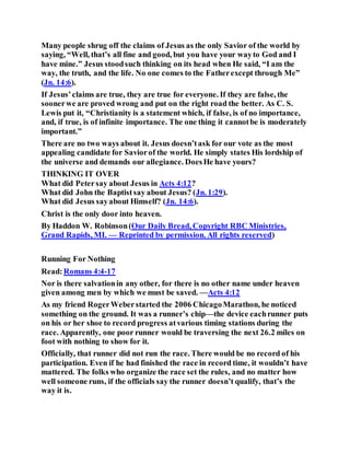 Many people shrug off the claims of Jesus as the only Savior of the world by
saying, “Well, that’s all fine and good, but you have your wayto God and I
have mine.” Jesus stoodsuch thinking on its head when He said, “I am the
way, the truth, and the life. No one comes to the Fatherexcept through Me”
(Jn. 14:6).
If Jesus’claims are true, they are true for everyone. If they are false, the
soonerwe are proved wrong and put on the right road the better. As C. S.
Lewis put it, “Christianity is a statement which, if false, is of no importance,
and, if true, is of infinite importance. The one thing it cannotbe is moderately
important.”
There are no two ways about it. Jesus doesn’task for our vote as the most
appealing candidate for Saviorof the world. He simply states His lordship of
the universe and demands our allegiance. DoesHe have yours?
THINKING IT OVER
What did Petersay about Jesus in Acts 4:12?
What did John the Baptistsay about Jesus? (Jn. 1:29).
What did Jesus sayabout Himself? (Jn. 14:6).
Christ is the only door into heaven.
By Haddon W. Robinson(Our Daily Bread, Copyright RBC Ministries,
Grand Rapids, MI. — Reprinted by permission. All rights reserved)
Running For Nothing
Read:Romans 4:4-17
Nor is there salvationin any other, for there is no other name under heaven
given among men by which we must be saved. —Acts 4:12
As my friend RogerWeberstarted the 2006 ChicagoMarathon, he noticed
something on the ground. It was a runner’s chip—the device eachrunner puts
on his or her shoe to record progress atvarious timing stations during the
race. Apparently, one poor runner would be traversing the next 26.2 miles on
foot with nothing to show for it.
Officially, that runner did not run the race. There would be no record of his
participation. Even if he had finished the race in record time, it wouldn’t have
mattered. The folks who organize the race set the rules, and no matter how
well someone runs, if the officials say the runner doesn’t qualify, that’s the
way it is.
 
