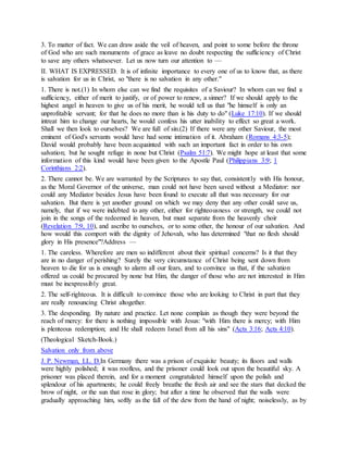 3. To matter of fact. We can draw aside the veil of heaven, and point to some before the throne
of God who are such monuments of grace as leave no doubt respecting the sufficiency of Christ
to save any others whatsoever. Let us now turn our attention to —
II. WHAT IS EXPRESSED. It is of infinite importance to every one of us to know that, as there
is salvation for us in Christ, so "there is no salvation in any other."
1. There is not.(1) In whom else can we find the requisites of a Saviour? In whom can we find a
sufficiency, either of merit to justify, or of power to renew, a sinner? If we should apply to the
highest angel in heaven to give us of his merit, he would tell us that "he himself is only an
unprofitable servant; for that he does no more than is his duty to do" (Luke 17:10). If we should
intreat him to change our hearts, he would confess his utter inability to effect so great a work.
Shall we then look to ourselves? We are full of sin.(2) If there were any other Saviour, the most
eminent of God's servants would have had some intimation of it. Abraham (Romans 4:3-5);
David would probably have been acquainted with such an important fact in order to his own
salvation; but he sought refuge in none but Christ (Psalm 51:7). We might hope at least that some
information of this kind would have been given to the Apostle Paul (Philippians 3:9; 1
Corinthians 2:2).
2. There cannot be. We are warranted by the Scriptures to say that, consistently with His honour,
as the Moral Governor of the universe, man could not have been saved without a Mediator: nor
could any Mediator besides Jesus have been found to execute all that was necessary for our
salvation. But there is yet another ground on which we may deny that any other could save us,
namely, that if we were indebted to any other, either for righteousness or strength, we could not
join in the songs of the redeemed in heaven, but must separate from the heavenly choir
(Revelation 7:9, 10), and ascribe to ourselves, or to some other, the honour of our salvation. And
how would this comport with the dignity of Jehovah, who has determined "that no flesh should
glory in His presence"?Address —
1. The careless. Wherefore are men so indifferent about their spiritual concerns? Is it that they
are in no danger of perishing? Surely the very circumstance of Christ being sent down from
heaven to die for us is enough to alarm all our fears, and to convince us that, if the salvation
offered us could be procured by none but Him, the danger of those who are not interested in Him
must be inexpressibly great.
2. The self-righteous. It is difficult to convince those who are looking to Christ in part that they
are really renouncing Christ altogether.
3. The desponding. By nature and practice. Let none complain as though they were beyond the
reach of mercy: for there is nothing impossible with Jesus: "with Him there is mercy; with Him
is plenteous redemption; and He shall redeem Israel from all his sins" (Acts 3:16; Acts 4:10).
(Theological Sketch-Book.)
Salvation only from above
J. P. Newman, LL. D.In Germany there was a prison of exquisite beauty; its floors and walls
were highly polished; it was roofless, and the prisoner could look out upon the beautiful sky. A
prisoner was placed therein, and for a moment congratulated himself upon the polish and
splendour of his apartments; he could freely breathe the fresh air and see the stars that decked the
brow of night, or the sun that rose in glory; but after a time he observed that the walls were
gradually approaching him, softly as the fall of the dew from the hand of night; noiselessly, as by
 