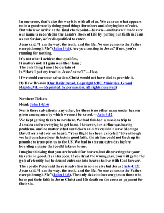 In one sense, that’s also the wayit is with all of us. We canrun what appears
to be a goodrace by doing goodthings for others and obeying lots of rules.
But when we arrive at the final checkpoint—heaven—andhaven’t made sure
our name is recordedin the Lamb’s Book ofLife by putting our faith in Jesus
as our Savior, we’re disqualified to enter.
Jesus said, “I am the way, the truth, and the life. No one comes to the Father
exceptthrough Me” (John 14:6). Are you trusting in Jesus? If not, you’re
running for nothing.
It’s not what I achieve that qualifies,
It matters not if I gain wealthor fame;
The only thing I must be certain of
Is “Have I put my trust in Jesus’name?” —Hess
If we could earn our salvation, Christ would not have died to provide it.
By Dave Branon(Our Daily Bread, Copyright RBC Ministries, Grand
Rapids, MI. — Reprinted by permission. All rights reserved)
Nowhere Tickets
Read:John 14:1-6
Nor is there salvationin any other, for there is no other name under heaven
given among men by which we must be saved. —Acts 4:12
We kept getting tickets to nowhere. We had finished a missions trip to
Jamaica and were trying to gethome. However, our airline was having
problems, and no matter what our tickets said, we couldn’t leave Montego
Bay. Over and over we heard, “Your flight has been canceled.” Eventhough
we had purchased our tickets in goodfaith, the airline could not back up its
promise to transport us to the US. We had to stayan extra day before
boarding a plane that could take us home.
Imagine thinking that you are headed for heaven, but discovering that your
ticketis no good. It canhappen. If you trust the wrong plan, you will getto the
gate of eternity but be denied entrance into heavento live with God forever.
The apostle Petersaid there is salvationin no one else but Jesus (Acts 4:12).
Jesus said, “I am the way, the truth, and the life. No one comes to the Father
exceptthrough Me” (John 14:6). The only ticket to heavengoes to those who
have put their faith in Jesus Christ and His death on the cross as payment for
their sin.
 