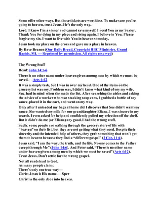 Some offer other ways. But those tickets are worthless. To make sure you’re
going to heaven, trust Jesus. He’s the only way.
Lord, I know I’m a sinner and cannot save myself. I need You as my Savior.
Thank You for dying in my place and rising again. I believe in You. Please
forgive my sin. I want to live with You in heaven someday.
Jesus took my place on the cross and gave me a place in heaven.
By Dave Branon(Our Daily Bread, Copyright RBC Ministries, Grand
Rapids, MI. — Reprinted by permission. All rights reserved)
The Wrong Stuff
Read:John 14:1-6
There is no other name under heavengiven among men by which we must be
saved. —Acts 4:12
It was a simple task, but I was in over my head. One of the items on the
grocerylist was soy. Problem was, I didn’t know what kind of soy my wife,
Sue, had in mind when she made the list. After searching the aisles and asking
the advice of a workerwho was stacking soupcans, I grabbed a bottle of soy
sauce, placedit in the cart, and went on my way.
Only after I unloaded my bags at home did I discoverthat Sue didn’t want soy
sauce. She wantedsoy milk for our granddaughter Eliana. I was sincere in my
search. I even askedfor help and confidently pulled my selectionoffthe shelf.
But it didn’t do me (or Eliana)any good. I had the wrong stuff.
Sadly, some people are walking through the grocerystore of life with
“heaven” on their list, but they are not getting what they need. Despite their
sincerity and the intended help of others, they grab something that won’t get
them to heaven because they find a “different gospel” (2 Cor. 11:4).
Jesus said, “I am the way, the truth, and the life. No one comes to the Father
exceptthrough Me” (John 14:6). And Peter said, “There is no other name
under heaven given among men by which we must be saved” (Acts 4:12).
Trust Jesus. Don’tsettle for the wrong gospel.
Not all roads lead to God,
As many people claim;
There’s only one true way—
Christ Jesus is His name. —Sper
Christ is the only door into heaven.
 