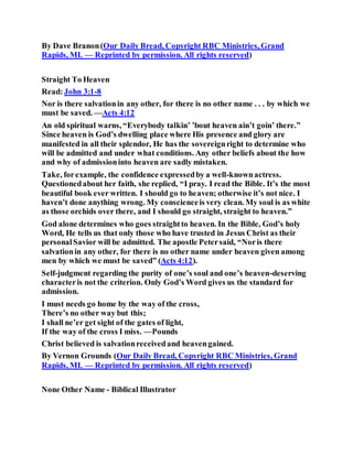 By Dave Branon(Our Daily Bread, Copyright RBC Ministries, Grand
Rapids, MI. — Reprinted by permission. All rights reserved)
Straight To Heaven
Read:John 3:1-8
Nor is there salvationin any other, for there is no other name . . . by which we
must be saved. —Acts 4:12
An old spiritual warns, “Everybody talkin’ ’bout heaven ain’t goin’ there.”
Since heaven is God’s dwelling place where His presence and glory are
manifested in all their splendor, He has the sovereignright to determine who
will be admitted and under what conditions. Any other beliefs about the how
and why of admissioninto heaven are sadly mistaken.
Take, forexample, the confidence expressedby a well-knownactress.
Questionedabout her faith, she replied, “I pray. I read the Bible. It’s the most
beautiful book ever written. I should go to heaven; otherwise it’s not nice. I
haven’t done anything wrong. My conscienceis very clean. My soul is as white
as those orchids over there, and I should go straight, straight to heaven.”
God alone determines who goes straightto heaven. In the Bible, God’s holy
Word, He tells us that only those who have trusted in Jesus Christ as their
personalSavior will be admitted. The apostle Petersaid, “Noris there
salvationin any other, for there is no other name under heaven given among
men by which we must be saved” (Acts 4:12).
Self-judgment regarding the purity of one’s soul and one’s heaven-deserving
characteris not the criterion. Only God’s Word gives us the standard for
admission.
I must needs go home by the way of the cross,
There’s no other way but this;
I shall ne’er get sight of the gates of light,
If the way of the cross I miss. —Pounds
Christ believed is salvationreceivedand heavengained.
By Vernon Grounds (Our Daily Bread, Copyright RBC Ministries, Grand
Rapids, MI. — Reprinted by permission. All rights reserved)
None Other Name - Biblical Illustrator
 