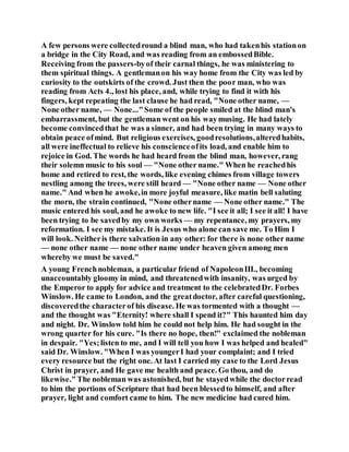 A few persons were collectedround a blind man, who had takenhis stationon
a bridge in the City Road, and was reading from an embossedBible.
Receiving from the passers-byof their carnal things, he was ministering to
them spiritual things. A gentlemanon his way home from the City was led by
curiosity to the outskirts of the crowd. Just then the poor man, who was
reading from Acts 4., lost his place, and, while trying to find it with his
fingers, kept repeating the last clause he had read, "None other name, —
None other name, — None..."Some of the people smiled at the blind man's
embarrassment, but the gentleman went on his waymusing. He had lately
become convincedthat he was a sinner, and had been trying in many ways to
obtain peace ofmind. But religious exercises, goodresolutions,alteredhabits,
all were ineffectual to relieve his conscienceofits load, and enable him to
rejoice in God. The words he had heard from the blind man, however, rang
their solemn music to his soul — "None other name." When he reachedhis
home and retired to rest, the words, like evening chimes from village towers
nestling among the trees, were still heard — "None other name — None other
name." And when he awoke,in more joyful measure, like matin bell saluting
the morn, the strain continued, "None othername — None other name." The
music entered his soul, and he awoke to new life. "I see it all; I see it all! I have
been trying to be savedby my own works — my repentance, my prayers, my
reformation. I see my mistake. It is Jesus who alone can save me. To Him I
will look. Neitheris there salvation in any other: for there is none other name
— none other name — none other name under heaven given among men
whereby we must be saved."
A young Frenchnobleman, a particular friend of NapoleonIII., becoming
unaccountably gloomy in mind, and threatenedwith insanity, was urged by
the Emperor to apply for advice and treatment to the celebratedDr. Forbes
Winslow. He came to London, and the greatdoctor, after careful questioning,
discoveredthe characterof his disease. He was tormented with a thought —
and the thought was "Eternity! where shall I spend it?" This haunted him day
and night. Dr. Winslow told him he could not help him. He had sought in the
wrong quarter for his cure. "Is there no hope, then!" exclaimed the nobleman
in despair. "Yes;listen to me, and I will tell you how I was helped and healed"
said Dr. Winslow. "When I was youngerI had your complaint; and I tried
every resource but the right one. At last I carried my case to the Lord Jesus
Christ in prayer, and He gave me health and peace. Go thou, and do
likewise."The nobleman was astonished, but he stayedwhile the doctorread
to him the portions of Scripture that had been blessedto himself, and after
prayer, light and comfort came to him. The new medicine had cured him.
 