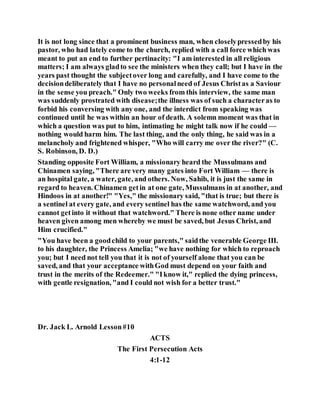 It is not long since that a prominent business man, when closelypressedby his
pastor, who had lately come to the church, replied with a call force which was
meant to put an end to further pertinacity: "I am interested in all religious
matters; I am always gladto see the ministers when they call; but I have in the
years past thought the subjectover long and carefully, and I have come to the
decisiondeliberately that I have no personalneed of Jesus Christas a Saviour
in the sense you preach." Only two weeks from this interview, the same man
was suddenly prostrated with disease;the illness was of such a characteras to
forbid his conversing with any one, and the interdict from speaking was
continued until he was within an hour of death. A solemn moment was that in
which a question was put to him, intimating he might talk now if he could —
nothing would harm him. The last thing, and the only thing, he said was in a
melancholy and frightened whisper, "Who will carry me over the river?" (C.
S. Robinson, D. D.)
Standing opposite Fort William, a missionary heard the Mussulmans and
Chinamen saying, "There are very many gates into Fort William — there is
an hospital gate, a water, gate, and others. Now, Sahib, it is just the same in
regard to heaven. Chinamen getin at one gate, Mussulmans in at another, and
Hindoos in at another!" "Yes," the missionary said, "that is true; but there is
a sentinel at every gate, and every sentinel has the same watchword, and you
cannot getinto it without that watchword." There is none other name under
heaven given among men whereby we must be saved, but Jesus Christ, and
Him crucified."
"You have been a goodchild to your parents," saidthe venerable George III.
to his daughter, the Princess Amelia; "we have nothing for which to reproach
you; but I need not tell you that it is not of yourself alone that you can be
saved, and that your acceptance withGod must depend on your faith and
trust in the merits of the Redeemer." "Iknow it," replied the dying princess,
with gentle resignation, "and I could not wish for a better trust."
Dr. Jack L. Arnold Lesson#10
ACTS
The First Persecution Acts
4:1-12
 