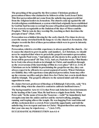 The preaching of the gospelby the first century Christians produced
persecutionof those who claimed to be followers ofthe Lord Jesus Christ.
This first persecutiondid not come from the unbelieving paganworld but
from the religious leaders in Jerusalem. The church came up againstthe old
Jewishreligious establishment, a system which had originally been established
by God but had become so corrupt because oflegalismand traditionalism that
it was scarcelyrecognizable as the Judaism of the days of Moses andthe
Prophets. “But in vain do they worship Me, teaching as their doctrines the
precepts of men” (Matt. 15:9).
Persecutionwas a hidden blessing for the early church. Five times in eleven
years the enemy stretched forth his fangs to vex the church at Jerusalem. This
chapter records the first of these persecutions which were to grow in intensity
through the years.
Persecution, whichis a terrible experience, is always goodfor the church, - for
it causes the church to grow in purity and numbers. As Christians, we should
never be surprised that when we preachthe gospelit encounters persecution,
for the Apostle Paul wrote, “And indeed, all who desire to live godly in Christ
Jesus will be persecuted” (II Tim. 3:12). And yet, Paul also wrote, “But thanks
be to God, who always leads us in triumph in Christ, and manifests through
us the sweetaroma of the knowledge ofHim in every place” (II Cor. 2:14). If
Christians are to be faithful in proclaiming the gospelin our day, they can
always expectto be offensive to a greatsegmentof society. When Christians
are faithful, they will experience some physical persecution. Some may offer
up the extreme sacrifice and give their lives for Christ, but even in death there
shall be triumph. The gospelis offensive to the natural mind and will cause
opposition in some.
Dr. James Stewart, professoroftheologyat Edinburgh University, said, “It is
a terrible thing when the church is contentto cultivate inoffensiveness.”
The backgroundfor Acts 4:1-12 is that Peterand John have been instruments
in the healing of the Lame Man. He had been a cripple from birth. When
Petersaid, “In the name of Jesus the Nazarene -- walk!” he immediately had
strength come into his ankles and feet and he startedwalking, jumping,
running and leaping alloverthe temple. He was hugging Peter and John and
all this excitement drew a crowd. Peterseized the opportunity and told the
unbelieving Jews to repent and turn to Christ. “Repenttherefore and return,
that your sins may be wiped away. . .” (Acts 3:19).
ECCLESIASTICALPERSECUTION Acts 4:1-4
 