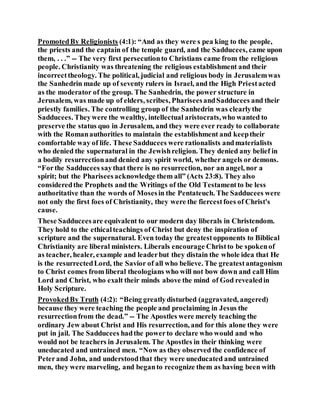 PromotedBy Religionists (4:1): “And as they were s pea king to the people,
the priests and the captain of the temple guard, and the Sadducees, came upon
them, . . .” -- The very first persecutionto Christians came from the religious
people. Christianity was threatening the religious establishment and their
incorrecttheology. The political, judicial and religious body in Jerusalemwas
the Sanhedrin made up of seventy rulers in Israel, and the High Priestacted
as the moderator of the group. The Sanhedrin, the power structure in
Jerusalem, was made up of elders, scribes, PhariseesandSadducees and their
priestly families. The controlling group of the Sanhedrin was clearlythe
Sadducees. Theywere the wealthy, intellectual aristocrats,who wanted to
preserve the status quo in Jerusalem, and they were ever ready to collaborate
with the Romanauthorities to maintain the establishment and keeptheir
comfortable way of life. These Sadducees were rationalists andmaterialists
who denied the supernatural in the Jewishreligion. They denied any belief in
a bodily resurrectionand denied any spirit world, whether angels or demons.
“Forthe Sadducees saythat there is no resurrection, nor an angel, nor a
spirit; but the Phariseesacknowledge them all” (Acts 23:8). They also
consideredthe Prophets and the Writings of the Old Testamentto be less
authoritative than the words of Mosesin the Pentateuch. The Sadducees were
not only the first foes of Christianity, they were the fiercestfoes of Christ's
cause.
These Sadduceesare equivalent to our modern day liberals in Christendom.
They hold to the ethicalteachings of Christ but deny the inspiration of
scripture and the supernatural. Even today the greatestopponents to Biblical
Christianity are liberal ministers. Liberals encourage Christto be spokenof
as teacher, healer, example and leaderbut they distain the whole idea that He
is the resurrectedLord, the Savior of all who believe. The greatestantagonism
to Christ comes from liberal theologians who will not bow down and call Him
Lord and Christ, who exalt their minds above the mind of God revealedin
Holy Scripture.
ProvokedBy Truth (4:2): “Being greatlydisturbed (aggravated, angered)
because they were teaching the people and proclaiming in Jesus the
resurrectionfrom the dead.” -- The Apostles were merely teaching the
ordinary Jew about Christ and His resurrection, and for this alone they were
put in jail. The Sadducees hadthe powerto declare who would and who
would not be teachers in Jerusalem. The Apostles in their thinking were
uneducated and untrained men. “Now as they observed the confidence of
Peterand John, and understoodthat they were uneducated and untrained
men, they were marveling, and beganto recognize them as having been with
 