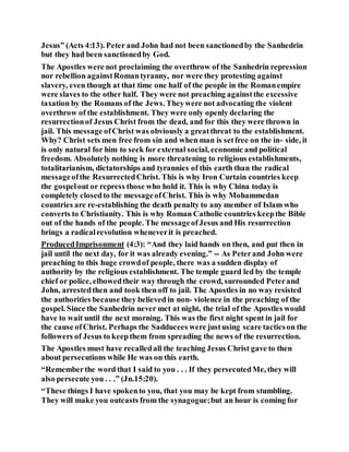 Jesus” (Acts 4:13). Peter and John had not been sanctionedby the Sanhedrin
but they had been sanctionedby God.
The Apostles were not proclaiming the overthrow of the Sanhedrin repression
nor rebellion againstRomantyranny, nor were they protesting against
slavery, even though at that time one half of the people in the Romanempire
were slaves to the other half. They were not preaching againstthe excessive
taxation by the Romans of the Jews. Theywere not advocating the violent
overthrow of the establishment. They were only openly declaring the
resurrectionof Jesus Christ from the dead, and for this they were thrown in
jail. This message ofChrist was obviously a greatthreat to the establishment.
Why? Christ sets men free from sin and when man is setfree on the in- side, it
is only natural for him to seek for external social, economic and political
freedom. Absolutely nothing is more threatening to religious establishments,
totalitarianism, dictatorships and tyrannies of this earth than the radical
messageofthe ResurrectedChrist. This is why Iron Curtain countries keep
the gospelout or repress those who hold it. This is why China today is
completely closedto the messageofChrist. This is why Mohammedan
countries are re-establishing the death penalty to any member of Islam who
converts to Christianity. This is why Roman Catholic countries keepthe Bible
out of the hands of the people. The messageofJesus and His resurrection
brings a radicalrevolution wheneverit is preached.
ProducedImprisonment (4:3): “And they laid hands on then, and put then in
jail until the next day, for it was already evening.” -- As Peterand John were
preaching to this huge crowdof people, there was a sudden display of
authority by the religious establishment. The temple guard led by the temple
chief or police, elbowedtheir way through the crowd, surrounded Peterand
John, arrestedthen and took then off to jail. The Apostles in no way resisted
the authorities because they believed in non- violence in the preaching of the
gospel. Since the Sanhedrin never met at night, the trial of the Apostles would
have to wait until the next morning. This was the first night spent in jail for
the cause ofChrist. Perhaps the Sadducees were justusing scare tacticson the
followers of Jesus to keepthem from spreading the news of the resurrection.
The Apostles must have recalledall the teaching Jesus Christ gave to then
about persecutions while He was on this earth.
“Rememberthe word that I said to you . . . If they persecutedMe, they will
also persecute you . . .” (Jn.15:20).
“These things I have spokento you, that you may be kept from stumbling.
They will make you outcasts from the synagogue;but an hour is coming for
 