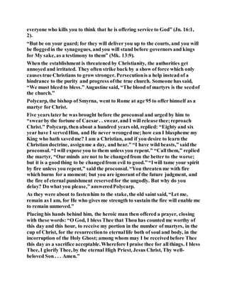 everyone who kills you to think that he is offering service to God” (Jn. 16:1,
2).
“But be on your guard; for they will deliver you up to the courts, and you will
be floggedin the synagogues, andyou will stand before governors and kings
for My sake, as a testimony to them” (Mk. 13:9).
When the establishment is threatened by Christianity, the authorities get
annoyed and irritated. They often strike back by a show of force which only
causes true Christians to grow stronger. Persecutionis a help instead of a
hindrance to the purity and progress ofthe true church. Someone has said,
“We must bleed to bless.” Augustine said, “The blood of martyrs is the seedof
the church.”
Polycarp, the bishop of Smyrna, went to Rome at age 95 to offer himself as a
martyr for Christ.
Five years later he was brought before the proconsul and urged by him to
“swearby the fortune of Caesar. . swear, and I will release thee;reproach
Christ.” Polycarp, then about a hundred years old, replied: “Eighty and six
year have I servedHim, and He never wrongedme; how can I blaspheme my
King who hath savedme? I am a Christian, and if you desire to learn the
Christian doctrine, assignme a day, and hear.” “I have wild beasts,” saidthe
proconsul. “I will expose you to them unless you repent.” “Callthem,” replied
the martyr, “Our minds are not to be changedfrom the better to the worse;
but it is a goodthing to be changedfrom evil to good.” “Iwill tame your spirit
by fire unless you repent,” said the proconsul. “You threaten me with fire
which burns for a moment; but you are ignorant of the future judgment, and
the fire of eternal punishment reservedfor the ungodly. But why do you
delay? Do what you please,” answeredPolycarp.
As they were about to fastenhim to the stake, the old saint said, “Let me,
remain as I am, for He who gives me strength to sustain the fire will enable me
to remain unmoved.”
Placing his hands behind him, the heroic man then offered a prayer, closing
with these words: “O God, I bless Thee that Thou has counted me worthy of
this day and this hour, to receive my portion in the number of martyrs, in the
cup of Christ, for the resurrectionto eternallife both of soul and body, in the
incorruption of the Holy Ghost; among whom may I be receivedbefore Thee
this day as a sacrifice acceptable.Wherefore I praise thee for all things. I bless
Thee, I glorify Thee, by the eternal High Priest, Jesus Christ, Thy well-
beloved Son . . . Amen.”
 