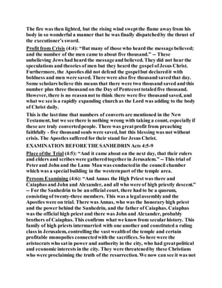 The fire was then lighted, but the rising wind sweptthe flame awayfrom his
body in so wonderful a manner that he was finally dispatchedby the thrust of
the executioner’s sword.
Profit from Crisis (4:4): “But many of those who heard the messagebelieved;
and the number of the men came to about five thousand.” -- These
unbelieving Jews had heard the messageand believed. They did not hear the
speculations and theories of men but they heard the gospel ofJesus Christ.
Furthermore, the Apostles did not defend the gospelbut declaredit with
boldness and men were saved. There were also five thousand savedthat day.
Some scholars believe this means that there were two thousand saved and this
number plus three thousand on the Day of Pentecosttotaledfive thousand.
However, there is no reasonnot to think there were five thousand saved, and
what we see is a rapidly expanding church as the Lord was adding to the body
of Christ daily.
This is the lasttime that numbers of converts are mentioned in the New
Testament, but we see there is nothing wrong with taking a count, especiallyif
these are truly convertedpeople. There was greatprofit from preaching
faithfully - five thousand souls were saved, but this blessing was not without
crisis. The Apostles suffered for their stand for Jesus Christ.
EXAMINATION BEFORETHE SANHEDRIN Acts 4:5-9
Place ofthe Trial (4:5): “And it came about on the next day, that their rulers
and elders and scribes were gatheredtogetherin Jerusalem.” -- This trial of
Peterand John and the Lame Man was conductedin the council chamber
which was a specialbuilding in the westernpart of the temple area.
Persons Examining (4:6): “And Annas the High Priest was there and
Caiaphas and John and Alexander, and all who were of high priestly descent.”
-- For the Sanhedrin to be an official court, there had to be a quorum,
consisting of twenty-three members. This was a legalassemblyand the
Apostles were on trial. There was Annas, who was the honorary high priest
and the power behind the Sanhedrin, and the father of Caiaphas. Caiaphas
was the official high priest and there was John and Alexander, probably
brothers of Caiaphas. This confirms what we know from secularhistory. This
family of high priests intermarried with one another and constituted a ruling
class in Jerusalem, controlling the vast wealthof the temple and certain
profitable monopolies connectedwith the sacrifices. So here were the
aristocrats who satin power and authority in the city, who had greatpolitical
and economic interests in the city. They were threatenedby these Christians
who were proclaiming the truth of the resurrection. We now can see it was not
 