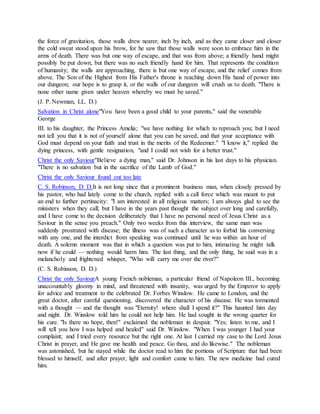 the force of gravitation, those walls drew nearer, inch by inch, and as they came closer and closer
the cold sweat stood upon his brow, for he saw that those walls were soon to embrace him in the
arms of death. There was but one way of escape, and that was from above; a friendly hand might
possibly be put down, but there was no such friendly hand for him. That represents the condition
of humanity; the walls are approaching, there is but one way of escape, and the relief comes from
above. The Son of the Highest from His Father's throne is reaching down His hand of power into
our dungeon; our hope is to grasp it, or the walls of our dungeon will crush us to death. "There is
none other name given under heaven whereby we must be saved."
(J. P. Newman, LL. D.)
Salvation in Christ alone"You have been a good child to your parents," said the venerable
George
III. to his daughter, the Princess Amelia; "we have nothing for which to reproach you; but I need
not tell you that it is not of yourself alone that you can be saved, and that your acceptance with
God must depend on your faith and trust in the merits of the Redeemer." "I know it," replied the
dying princess, with gentle resignation, "and I could not wish for a better trust."
Christ the only Saviour"Believe a dying man," said Dr. Johnson in his last days to his physician.
"There is no salvation but in the sacrifice of the Lamb of God."
Christ the only Saviour found out too late
C. S. Robinson, D. D.It is not long since that a prominent business man, when closely pressed by
his pastor, who had lately come to the church, replied with a call force which was meant to put
an end to further pertinacity: "I am interested in all religious matters; I am always glad to see the
ministers when they call; but I have in the years past thought the subject over long and carefully,
and I have come to the decision deliberately that I have no personal need of Jesus Christ as a
Saviour in the sense you preach." Only two weeks from this interview, the same man was
suddenly prostrated with disease; the illness was of such a character as to forbid his conversing
with any one, and the interdict from speaking was continued until he was within an hour of
death. A solemn moment was that in which a question was put to him, intimating he might talk
now if he could — nothing would harm him. The last thing, and the only thing, he said was in a
melancholy and frightened whisper, "Who will carry me over the river?"
(C. S. Robinson, D. D.)
Christ the only SaviourA young French nobleman, a particular friend of Napoleon III., becoming
unaccountably gloomy in mind, and threatened with insanity, was urged by the Emperor to apply
for advice and treatment to the celebrated Dr. Forbes Winslow. He came to London, and the
great doctor, after careful questioning, discovered the character of his disease. He was tormented
with a thought — and the thought was "Eternity! where shall I spend it?" This haunted him day
and night. Dr. Winslow told him he could not help him. He had sought in the wrong quarter for
his cure. "Is there no hope, then!" exclaimed the nobleman in despair. "Yes; listen to me, and I
will tell you how I was helped and healed" said Dr. Winslow. "When I was younger I had your
complaint; and I tried every resource but the right one. At last I carried my case to the Lord Jesus
Christ in prayer, and He gave me health and peace. Go thou, and do likewise." The nobleman
was astonished, but he stayed while the doctor read to him the portions of Scripture that had been
blessed to himself, and after prayer, light and comfort came to him. The new medicine had cured
him.
 