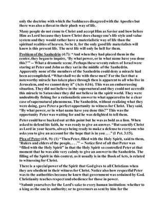 only the doctrine with which the Sadducees disagreedwith the Apostles but
there was also a threat to their plush way of life.
Many people do not come to Christ and acceptHim as Savior and bow before
Him as Lord because they know Christ does change one's life style and value
system and they would rather have a materialistic way of life than the
spiritual realities of heaven. So be it, for the only goodlife materialists will
know is this present life. The next life will only be hell for them.
Problem of the Sanhedrin (4:7): “And when they had placed them in the
center, they beganto inquire, ‘By what power, or in what name have you done
this?’” -- What a dramatic scene. Perhaps these seventyrulers of Israelwere
staring at Peterand John as they sat in the middle of the Sanhedrin.
Apparently none of the members of the Sanhedrin could deny a miracle had
been accomplished. “Whatshall we do with these men? For the fact that a
noteworthy miracle has taken place through then is apparent to all who live in
Jerusalem, and we cannotdeny it” (Acts 4:16). This was an embarrassing
situation. They did not believe in the supernatural and they could not accredit
this miracle to Satansince they did not believe in the spirit world. They were
undoubtedly fishing for a rationalistic answerto what appearedto be a clear
case ofsupernatural phenomena. The Sanhedrin, without realizing what they
were doing, gave Petera perfect opportunity to witness for Christ. They said,
“By what power, or in what name have you done this?” This was the
opportunity Peterwas waiting for and he was delighted to tell them.
Petercould have backedout at this point but he was as bold as a lion. When
askedto defend his faith, he was ready to give an answer. “But sanctify Christ
as Lord in your hearts, always being ready to make a defense to everyone who
asks you to give an accountfor the hope that is in you . . .” (I Pet. 3:15).
Plea of Peter(4:8, 9): (1) “ThenPeter, filled with the Holy Spirit, said to them,
‘Rulers and elders of the people, . . .’” -- Notice first of all that Peter was
“filled with the Holy Spirit” in that the Holy Spirit so controlled Peterat that
moment that he was able very calmly to give an answerto the Sanhedrin. The
filling of the Spirit in this context, as it usually is in the Book ofActs, is related
to witnessing for Christ.
There is a specialpowerof the Spirit that Godgives to all Christians when
they are obedient in their witness for Christ. Notice also how respectfulPeter
was to the authorities because he knew that government was ordained by God.
Christianity teaches respectandobedience for those in power.
“Submit yourselves for the Lord's sake to every human institution: whether to
a king as the one in authority; or to governors as sent by him for the
 