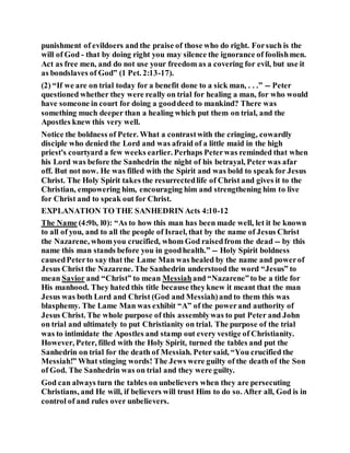 punishment of evildoers and the praise of those who do right. Forsuch is the
will of God - that by doing right you may silence the ignorance of foolishmen.
Act as free men, and do not use your freedom as a covering for evil, but use it
as bondslaves of God” (1 Pet. 2:13-17).
(2) “If we are on trial today for a benefit done to a sick man, . . .” -- Peter
questioned whether they were really on trial for healing a man, for who would
have someone in court for doing a gooddeed to mankind? There was
something much deeper than a healing which put them on trial, and the
Apostles knew this very well.
Notice the boldness of Peter. What a contrastwith the cringing, cowardly
disciple who denied the Lord and was afraid of a little maid in the high
priest's courtyard a few weeks earlier. Perhaps Peterwas reminded that when
his Lord was before the Sanhedrin the night of his betrayal, Peter was afar
off. But not now. He was filled with the Spirit and was bold to speak for Jesus
Christ. The Holy Spirit takes the resurrectedlife of Christ and gives it to the
Christian, empowering him, encouraging him and strengthening him to live
for Christ and to speak out for Christ.
EXPLANATION TO THE SANHEDRIN Acts 4:10-12
The Name (4:9b, l0): “As to how this man has been made well, let it be known
to all of you, and to all the people of Israel, that by the name of Jesus Christ
the Nazarene, whomyou crucified, whom God raisedfrom the dead -- by this
name this man stands before you in goodhealth.” -- Holy Spirit boldness
causedPeterto say that the Lame Man was healed by the name and powerof
Jesus Christ the Nazarene. The Sanhedrin understood the word “Jesus” to
mean Savior and “Christ” to mean Messiahand “Nazarene”to be a title for
His manhood. They hated this title because theyknew it meant that the man
Jesus was both Lord and Christ (God and Messiah)and to them this was
blasphemy. The Lame Man was exhibit “A” of the powerand authority of
Jesus Christ. The whole purpose of this assemblywas to put Peter and John
on trial and ultimately to put Christianity on trial. The purpose of the trial
was to intimidate the Apostles and stamp out every vestige of Christianity.
However, Peter, filled with the Holy Spirit, turned the tables and put the
Sanhedrin on trial for the death of Messiah. Petersaid, “You crucified the
Messiah!” What stinging words! The Jews were guilty of the death of the Son
of God. The Sanhedrin was on trial and they were guilty.
God can always turn the tables on unbelievers when they are persecuting
Christians, and He will, if believers will trust Him to do so. After all, God is in
control of and rules over unbelievers.
 