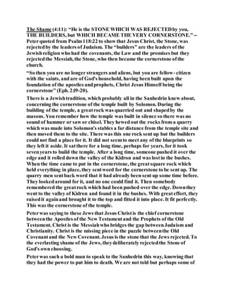 The Shame (4:11): “He is the STONE WHICH WAS REJECTEDby you,
THE BUILDERS, but WHICH BECAME THE VERY CORNERSTONE.” --
Peterquoted from Psalm118:22 to show that Jesus Christ, the Stone, was
rejectedby the leaders of Judaism. The “builders” are the leaders of the
Jewishreligion who had the covenants, the Law and the promises but they
rejectedthe Messiah, the Stone, who then became the cornerstone ofthe
church.
“So then you are no longer strangers and aliens, but you are fellow- citizen
with the saints, and are of God's household, having been built upon the
foundation of the apostles andprophets, Christ Jesus Himself being the
cornerstone” (Eph. 2:l9-20).
There is a Jewishtradition, which probably all in the Sanhedrin knew about,
concerning the cornerstone of the temple built by Solomon. During the
building of the temple, a greatrock was quarried out and shapedby the
masons. You remember how the temple was built in silence so there was no
sound of hammer or saw or chisel. They hewed out the rocks from a quarry
which was made into Solomon's stables a far distance from the temple site and
then moved them to the site. There was this one rock sent up but the builders
could not find a place for it. It did not seemto meet any of the blueprints so
they left it aside. It satthere for a long time, perhaps for years, for it took
sevenyears to build the temple. After a long time, someone pushed it over the
edge and it rolled down the valley of the Kidron and was lostin the bushes.
When the time came to put in the cornerstone, the greatsquare rock which
held everything in place, they sentword for the cornerstone to be sent up. The
quarry men sentback word that it had already been sent up some time before.
They lookedaround for it, and no one could find it. Then somebody
remembered the greatrock which had been pushed over the edge. Downthey
went to the valley of Kidron and found it in the bushes. With greateffort, they
raisedit againand brought it to the top and fitted it into place. It fit perfectly.
This was the cornerstone of the temple.
Peterwas saying to these Jews that Jesus Christis the chief cornerstone
betweenthe Apostles of the New Testamentand the Prophets of the Old
Testament. Christ is the Messiahwho bridges the gap betweenJudaism and
Christianity. Christ is the missing piece in the puzzle betweenthe Old
Covenantand the New Covenant. Jesus is the stone that the Jews rejected. To
the everlasting shame of the Jews, theydeliberately rejectedthe Stone of
God's own choosing.
Peterwas such a bold man to speak to the Sanhedrin this way, knowing that
they had the power to put him to death. We are not told but perhaps some of
 