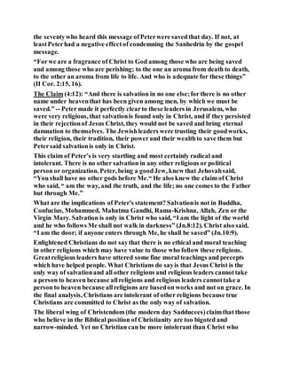 the seventywho heard this message ofPeterwere savedthat day. If not, at
leastPeterhad a negative effectof condemning the Sanhedrin by the gospel
message.
“Forwe are a fragrance of Christ to God among those who are being saved
and among those who are perishing; to the one an aroma from death to death,
to the other an aroma from life to life. And who is adequate for these things”
(II Cor. 2:15, 16).
The Claim (4:12): “And there is salvation in no one else;for there is no other
name under heaventhat has been given among men, by which we must be
saved.” -- Peter made it perfectly clearto these leaders in Jerusalem, who
were very religious, that salvationis found only in Christ, and if they persisted
in their rejectionof Jesus Christ, they would not be saved and bring eternal
damnation to themselves. The Jewishleaders were trusting their goodworks,
their religion, their tradition, their powerand their wealthto save them but
Petersaid salvationis only in Christ.
This claim of Peter’s is very startling and most certainly radical and
intolerant. There is no other salvation in any other religious or political
person or organization. Peter, being a goodJew, knew that Jehovahsaid,
“You shall have no other gods before Me.“ He also knew the claim of Christ
who said, “ am the way, and the truth, and the life; no one comes to the Father
but through Me.”
What are the implications of Peter's statement? Salvationis not in Buddha,
Confucius, Mohammed, Mahatma Gandhi, Rama-Krishna, Allah, Zen or the
Virgin Mary. Salvation is only in Christ who said, “I am the light of the world
and he who follows Me shall not walk in darkness” (Jn.8:12). Christ also said,
“I am the door; if anyone enters through Me, he shall be saved” (Jn.10:9).
Enlightened Christians do not saythat there is no ethical and moral teaching
in other religions which may have value to those who follow these religions.
Greatreligious leaders have uttered some fine moral teachings and precepts
which have helped people. What Christians do sayis that Jesus Christ is the
only way of salvationand all other religions and religious leaders cannottake
a person to heaven because allreligions and religious leaders cannottake a
person to heaven because allreligions are basedon works and not on grace. In
the final analysis, Christians are intolerant of other religions because true
Christians are committed to Christ as the only way of salvation.
The liberal wing of Christendom (the modern day Sadducees)claimthat those
who believe in the Biblical position of Christianity are too bigoted and
narrow-minded. Yet no Christian can be more intolerant than Christ who
 