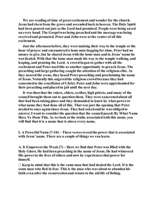 We are reading of time of greatexcitement and wonder for the church.
Jesus had risen from the grave and ascendedback to heaven. The Holy Spirit
had been poured out just as the Lord had promised. People were being saved
on every hand. The Gospelwas being preachedand the messagewas being
receivedand promoted. Peterand John were at the centerof all this
excitement.
Just the afternoonbefore, they were making their way to the temple at the
hour of prayer and encountereda lame man begging for alms. Peterhad no
money to give, but he shared Jesus with the lame man and in Jesus’name he
was healed. With that the lame man made his way to the temple walking, and
leaping, and praising the Lord. A crowdbegan to gatherwith all the
excitement and Peterused this as another opportunity to preach Jesus. The
preaching and large gathering caught the attention of the religious elite. As
they neared the scene, they heard Peterpreaching and proclaiming the name
of Jesus. Naturally this angeredthe religious crowdbecause they had
consentedto the crucifixion of Christ. Peter and John were apprehended for
their preaching and placed in jail until the next day.
It was then that the rulers, elders, scribes, high priests, and many of the
council brought them out to question them. They were concernedabout all
that had been taking place and they demanded to know by what poweror
what name they had done all of this. That was just the opening that Peter
needed to once againshare Jesus. Theyhad askedand he was obligedto
answer. I want to considerthe question that the council posed:By What Name
Have Ye Done This. As we look at the truths associatedwith this name, you
will find that it is a name that is above every name.
I. A PowerfulName (7-10) – These verses revealthe power that is associated
with Jesus’name. There are a couple of things we can learn.
A. It Empowers the Weak (7) – Here we find that Peterwas filled with the
Holy Ghost. He had been preaching in the name of Jesus. He had witnessed
His powerin the lives of others and now he experiences thatpower for
himself.
ep in mind that this is the same man that had denied the Lord. It is the
same man who fled in fear. This is the man who was about to abandon his
faith even after the resurrectionand return to the old life of fishing.
 
