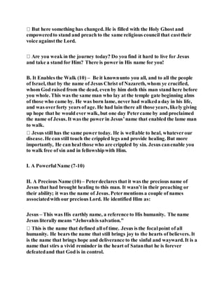 But here something has changed. He is filled with the Holy Ghost and
empoweredto stand and preach to the same religious council that casttheir
voice againstthe Lord.
and take a stand for Him? There is power in His name for you!
B. It Enables the Walk (10) – Be it knownunto you all, and to all the people
of Israel, that by the name of Jesus Christ of Nazareth, whom ye crucified,
whom God raised from the dead, even by him doth this man stand here before
you whole. This was the same man who lay at the temple gate beginning alms
of those who came by. He was born lame, never had walkeda day in his life,
and was overforty years of age. He had lain there all those years, likely giving
up hope that he would ever walk, but one day Petercame by and proclaimed
the name of Jesus. It was the power in Jesus’name that enabled the lame man
to walk.
disease. He can still touch the crippled legs and provide healing. But more
importantly, He can heal those who are crippled by sin. Jesus canenable you
to walk free of sin and in fellowshipwith Him.
I. A PowerfulName (7-10)
II. A Precious Name (10) – Peterdeclares that it was the precious name of
Jesus that had brought healing to this man. It wasn’t in their preaching or
their ability; it was the name of Jesus. Petermentions a couple of names
associatedwith our precious Lord. He identified Him as:
Jesus – This was His earthly name, a reference to His humanity. The name
Jesus literally means “Jehovahis salvation.”
humanity. He bears the name that still brings joy to the hearts of believers. It
is the name that brings hope and deliverance to the sinful and wayward. It is a
name that stirs a vivid reminder in the heart of Satanthat he is forever
defeatedand that God is in control.
 