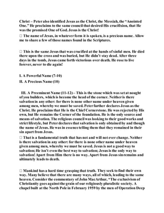 Christ – Peteralso identified Jesus as the Christ, the Messiah, the “Anointed
One.” He proclaims to the same council that desired His crucifixion, that He
was the promised One of God. Jesus is the Christ!
me to share a few of those names found in the Scriptures.
there upon the cross and was buried, but He didn’t stay dead. After three
days in the tomb, Jesus came forth victorious over death. He rose to live
forever, never to die again!
I. A PowerfulName (7-10)
II. A Precious Name (10)
III. A Preeminent Name (11-12)– This is the stone which was setat nought
of you builders, which is become the head of the corner. Neitheris there
salvationin any other: for there is none other name under heaven given
among men, whereby we must be saved. Peterfurther declares Jesus as the
Christ. He proclaims that He is the Chief Cornerstone. He was rejectedby His
own, but He remains the Corner of the foundation. He is the only source and
means of salvation. The religious councilwas looking to their goodworks and
strict lifestyle, but Peterdeclares that salvation is only obtained by and though
the name of Jesus. He was in essencetelling them that they remained in their
sin apart from Jesus.
is there salvation in any other: for there is none other name under heaven
given among men, whereby we must be saved. Jesus is not a goodway to
salvation;He isn’t even the best way to salvation; Jesus is the only way to
salvation!Apart from Him there is no way. Apart from Jesus sinremains and
ultimately leads to death.
h. They seek to find their own
way. Many believe that there are many ways, all of which, leading to the same
heaven. Consider the commentary of John MacArthur, “The exclusivism of
Christianity goes againstthe grain of our religiously pluralistic society. A
chapel built at the North Pole in February 1959 by the men of Operation Deep
 