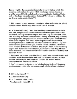 Freeze 4 typifies the prevalent attitude today toward religious belief. The
structure contained an altar, over which was hung a picture of Jesus, a
crucifix, a starof David, and a lotus leaf (representing the Buddha). On the
wall of the chapelwas an inscription that read "Now it can be said that the
earth turns on the point of faith."’ 1
biblical. Jesus is the only way. There is salvation in no other!
IV. A Persuasive Name (13-14)– Now when they saw the boldness of Peter
and John, and perceived that they were unlearned and ignorant men, they
marvelled; and they took knowledge ofthem, that they had been with Jesus.
And beholding the man which was healed standing with them, they could say
nothing againstit. The presence and power that Peter spoke with baffled the
minds of the religious elite. These men were perceived to be unlearned,
referring to “one who is illiterate; one who doesn’t know letters.” They were
supposedto be ignorant men, “just common and unskilled men.” But there
was a presence that couldn’t be denied. They maybe didn’t possesa seminary
degree from the localRabbinical School, but there was something different
about these men. The council marveled because they understood that they had
been with Jesus!
been with Jesus? Doesthe world look at us and perceive that we know Him
and that we have spent time with Him? (Share a few names from the
congregationand make application.)
want our congregationto be knownas a people who have been with Jesus?
I. A PowerfulName (7-10)
II. A Precious Name (10)
III. A Preeminent Name (11-12)
IV. A Persuasive Name (13-14)
 