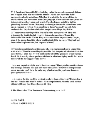 V. A PersistentName (18-20)– And they called them, and commanded them
not to speak atall nor teach in the name of Jesus. But Peterand John
answeredand said unto them, Whether it be right in the sight of God to
hearkenunto you more than unto God, judge ye. Forwe cannot but speak the
things which we have seenand heard. They had spent a night in jail for
preaching in Jesus’name. Now they are brought before the counciland once
againchargedto refrain from speaking in Jesus’name. Peterand John
declaredthat they had no choice but to speak the things they knew.
witnessedthe death, burial, resurrection, and ascensionofJesus. They
believed in Him as the Christ. They were determined to preachthe Gospel,
even if the counciland the whole world rejectedthe message. Theyhad not
been calledto please men, but to preach Jesus!
There is something about the name of Jesus that compels us to share Him
with others. There is something deep within that longs to tell of what Jesus has
done for us. I pray that we will continue to tell of the goodness ofour blessed
Lord. He is worthy of our praise and there is a lostand dying world that needs
to hear of His loving grace and mercy.
Have you experiencedthe power in Jesus’name? Have you been setfree from
the bondage of sin so that you can walk with Jesus? Whatdoes that precious
name mean to you? He is the only way of salvation. Do you know Jesus as
your personalSavior?
Is it evident for the world to see that you have been with Jesus? Do you live a
life that reflects and honors Him? I want to spend time with the Lord so that
others will know that I have been with Him.
1 The MacArthur New TestamentCommentary, Acts 1-12.
ALAN CARR
A MAN NAMED JESUS
 