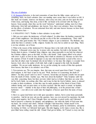 The way of salvation
C. H. Spurgeon.Salvation is the total restoration of man from his fallen estate; and yet it is
something more, for God's salvation fixes our standing more secure than it was before we fell. It
first heals our wounds, removes our diseases, takes away our curse, puts our feet upon the rock
Christ Jesus, and baying thus done, at last it lifts our heads to be crowned with the King of
heaven. Some people, when they use the word "salvation," understand nothing more by it than
deliverance from hell and admittance into heaven. Now, that is not salvation: those two things
are the effects of salvation. We are redeemed from hell, and enter heaven because we have been
saved. Observe here —
I. A NEGATIVE FACT. "Neither is there salvation in any other."
1. Did you ever notice the intolerance of God's religion? In olden times the heathen respected the
gods of their neighbours: but Jehovah put this as one of His first commandments, "Thou shelf
have none other gods besides Me." The Christian religion is just as intolerant. The Brahmin may
admit that there is salvation in fifty religions besides his own; but we admit no such thing. There
is no true salvation out of Jesus.
2. What is the reason of this intolerance?(1) Because there is the truth with the Jew and the
Christian. A thousand errors may live in peace with one another, but truth is the hammer that
breaks them in pieces. A hundred lying religions may sleep peaceably in one bed, but wherever
the Christian religion goes as the truth, it is like a fire-brand. Truth cannot afford to be yoked
with error- it gives to error its due, declaring that it hath no salvation.(2) Because we have here
the sanction of God. It would be improper in any man who had invented a creed of his own to
state that all others must be damned who do not believe it; but since this religion is revealed from
heaven, God, who is the author of all truth, hath a right to append to this truth the dreadful
condition. We are not really intolerant, for we are but echoing the words of Him that speaketh
from heaven, that there is no salvation out of Him.
3. Now persons say, "Do you imagine, then, that none are saved apart from Christ? "I reply, I
don't imagine it, but I have it here in my text. "Well, but how is it concerning the death of
infants? Are they saved? and if so, how?" I answer, Saved they are beyond a doubt; but not apart
from the death of Christ. Another says, "But how about the heathen?" Holy Scripture saith but
very little concerning them; but there are texts which lead us to believe that there are some who,
led by God's Spirit, are seeking after Him; and it may be that the God of infinite mercy is pleased
to make to them revelations, so that they may be made partakers of the blood of Jesus Christ,
without having such an open vision as we have received. But this much is certain: no heathen,
however moral — whether in the days of their old philosophy, or in the present time of their
barbarism — ever did or ever could enter the kingdom of heaven apart from the name of Jesus
Christ.
4. But it is a great deal better not to talk upon speculative matters, but to come home personally
to ourselves. And let me now ask you this question, have you ever proved by experience the truth
of this great negative fact? Once I thought there was salvation in good works, and I laboured
hard to preserve a character for integrity and uprightness; but when the Spirit of God came into
my heart, "sin revived and I died"; wherein I thought I had been holy I found myself to be
unholy. After that I thought, surely salvation might be obtained, partly by reformation, and partly
by trusting in Christ; so I laboured hard again. But after fagging on for many a weary day, like a
poor blind horse toiling round the mill, I found I had got no farther, for "Cursed is every one that
 