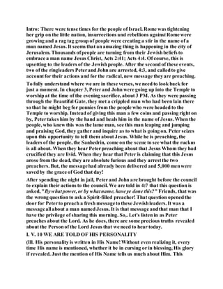 Intro: There were tense times for the people of Israel. Rome was tightening
her grip on the little nation, insurrections and rebellions againstRome were
growing and a rag tag group of people were creating a stir in the name of a
man named Jesus. It seems that an amazing thing is happening in the city of
Jerusalem. Thousands ofpeople are turning from their Jewishbeliefs to
embrace a man name Jesus Christ, Acts 2:41; Acts 4:4. Of course, this is
upsetting to the leaders of the Jewishpeople. After the secondof these events,
two of the ringleaders Peterand John are arrested, 4:3, and calledto give
accountfor their actions and for the radical, new message theyare preaching.
To fully understand where we are in these verses, we need to look back for
just a moment. In chapter 3, Peterand John were going up into the Temple to
worship at the time of the evening sacrifice, about 3 PM. As they were passing
through the Beautiful Gate, they met a crippled man who had been lain there
so that he might beg for pennies from the people who were headed to the
Temple to worship. Instead of giving this man a few coins and passing right on
by, Petertakes him by the hand and heals him in the name of Jesus. When the
people, who knew this was the lame man, see this man leaping and jumping
and praising God, they gather and inquire as to what is going on. Peter seizes
upon this opportunity to tell them about Jesus. While he is preaching, the
leaders of the people, the Sanhedrin, come on the scene to see what the ruckus
is all about. When they hear Peterpreaching about that Jesus Whom they had
crucified they are livid. When they hear that Peter is claiming that this Jesus
arose from the dead, they are absolute furious and they arrestthe two
preachers. But, the messagehad already been delivered and 5,000 menwere
savedby the grace of God that day!
After spending the night in jail, Peterand John are brought before the council
to explain their actions to the council. We are told in 4:7 that this question is
asked, "Bywhatpower, or by whatname, haveye done this?" Friends, that was
the wrong question to ask a Spirit-filled preacher! That question openedthe
door for Peterto preach a fresh messageto these Jewishleaders. It was a
messageallabout a man named Jesus. It is that message andthat man that I
have the privilege of sharing this morning. So,. Let's listen in as Peter
preaches about the Lord. As he does, there are some precious truths revealed
about the Personof the Lord Jesus that we need to hear today.
I. V. 10 WE ARE TOLD OF HIS PERSONALITY
(Ill. His personality is written in His Name!Without even realizing it, every
time His name is mentioned, whether it be in cursing or in blessing, His glory
if revealed. Just the mention of His Name tells us much about Him. This
 