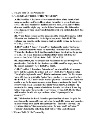 I. We Are Told Of His Personality
II. V. 10 WE ARE TOLD OF HIS PROVISION
A. He Provided A Payment - Peterreminds them of the death of this
name named Jesus Christ. He reminds them that is was a death on a
cross. The most horrible of deaths known to men. Jesus sufferedthis
death so that He might pay the sin debt of humanity. He did on that
cross becausewe are sinners and stand in need of a Savior, Isa. 53:4-6;2
Cor. 5:21.
(Ill. When Jesus completedHis mission on the cross, He was able to lift
His voice and declare that He had paid the price, John 19:30!He
suffered our penalty on the cross so that we might go free by the grace
of God, 2 Cor. 5:21.)
B. He Provided A Proof - Then, Peterdeclares the part of the Gospel
that bothered them the most. He reminded them that this same Jesus,
Whom they had crucified, had been raisedfrom the dead by the power
of God. This was a documented factand they could not deny the
resurrection, Matt. 28:1-6;Acts 1:9-11; 1 Cor. 15:6.
(Ill. Beyond that, the resurrectionof Jesus from the dead was proof
positive that God the Father had acceptedHis sacrifice as payment for
the sins of humanity, Acts 2:24; Psa. 16:10.)
C. He Provided A Promise - Peterdoesn't mention this in his sermon
here, but the Apostle Paul does in 1 Cor. 15:20. There, Jesus is called
"the firstfruits from the dead." This is a reference to the Old Testament
wave offering, in which the first of the grain harvest was wavedbefore
the Lord, Ex. 29. The firstfruits were a picture of the fact that more was
on the way. In the same manner, when Jesus arose from the dead, His
resurrectionwas a statementthat more would follow. The factof he
matter is that every personwho follows Jesus in salvation will one day
follow Him out of the grave in resurrection, 1 Thes. 4:13-18. Ill. There
will be what the old black preachers called "A great gettin'up
morning.")
(Ill. This is what the Lord Jesus has provided for all men. He paid for
our sins on the cross, offers us salvationthrough His name and promises
us deliverance from death and destruction at the end of the way. The
greatquestion is, "Are you trusting Jesus for your soul's salvation?"
Faith in Christ is the only thing that will save the souls of men!)
I. We Are Told Of His Personality
 