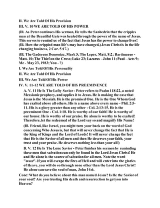 II. We Are Told Of His Provision
III. V. 10 WE ARE TOLD OF HIS POWER
(Ill. As Petercontinues His sermon, He tells the Sanhedrin that the cripples
man at the Beautiful Gate was healedthrough the powerof the name of Jesus.
This serves to remind us of the fact that Jesus has the power to change lives!
(Ill. How the crippled man life's may have changed.)Jesus Christis in the life
changing business, 2 Cor. 5:17.)
(Ill. The Gaderene Demoniac, Mark 5;The Leper, Matt. 8:2; Bartimaeus -
Matt. 10;The Thief on the Cross;Luke 23; Lazarus - John 11;Paul - Acts 9;
Me - May 23, 1983;You - ?)
I. We Are Told Of His Personality
II. We Are Told Of His Provision
III. We Are Told Of His Power
IV. V. 11-12 WE ARE TOLD OF HIS PREEMINENCE
A. V. 11 He Is The Lofty Savior - Peterrefers to Psalm118:22, a noted
Messianic prophecy, and applies it to Jesus. He is making the case that
Jesus is the Messiah. He is the promised One. He is the One Whom God
has exaltedabove all others. His is a name above every name - Phil. 2:5-
11. His is a glory greaterthan any other - Col. 2:13-15. He is the
preeminent One - Col. 1:18. He is worthy of our faith! He is worthy of
our honor. He is worthy of our praise. He alone is worthy to be exalted!
Therefore, let the redeemed of the Lord say so and magnify His Name!
(Ill. Friend, like Israel, you might turn your back on the word of God
concerning Who Jesus is, but that will never change the factthat He is
the King of Kings and the Lord of Lords! It will never change the fact
that He is the Savior of all men and then He deserves your faith, your
trust and your praise. He deserves nothing less than your all!)
B. V. 12 He Is The Lone Savior - Peterfinishes his sermonby reminding
these men that salvationcan only be found in the Lord Jesus Christ! He
and He alone is the source of salvationfor all men. Note the word
"must". If you will escape the fires of Hell and will enter into the glories
of Heave, you will do so through none other than the Lord Jesus Christ!
He alone cansave the soul of man, John 14:6.
Conc:What do you believe about this man named Jesus? Is He the Saviorof
your soul? Are you trusting His death and resurrection to getyou into
Heaven?
 