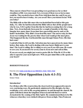 These men to whom Peterwas preaching were good men as far as their
cleanliness oflife was concerned. Yet, everyone of them was as lostas man
could be. They needed to hear what Peter told them that day and if you are
lost, you need to hear it today. Are you saved? Have you trusted Jesus? Will
you today?
The Bible tells us that this man who was healedhad been laid at this gate
daily, 3:2. After he had been healed the Bible tells us that all the people knew
who he was, 3:10. I gather from this that he had been coming there for a long
time. Now, Jesus hadonly been gone for a couple of months at this time.
Imagine how many times Jesus must have passedthis man by and yet He
hadn't healedhim. Why didn't Jesus healthis man? The answermay be that
Jesus was waiting for the precise time when God would get the most glory.
That happened the day God healedthis man through Simon Peter. His time
had come!
I said all of that to tell you this. Salvation may have passedyou by many times
before. But, today, the Lord is dealing with your heart. Right now is your
time! The Lord is calling. He is willing to save you if you will come. He wants
to save you. If you need to be saved, come to Jesus now and call on Him.
If you are saved, you might just want to praise His for Who He is! If so this
altar is open for your need right now. Will you just mind Him as He speaks to
your heart?
BOB DEFFINBAUGH
From the series:Studies in the Book of Acts PREVIOUS PAGE | NEXT PAGE
8. The First Opposition (Acts 4:1-31)
Related Media
Introduction1
For 40 days after His resurrection, the risen Lord Jesus appearedto men in
very convincing ways. He particularly ministered to His disciples, for they
would play a key role in His on-going ministry in and through the church. He
spoke with them about the kingdom of heavenand told them to wait in
Jerusalemfor the coming of the Holy Spirit. He commissionedthem to be His
witnesses whenthey were clothed with power from on high. Then Pentecost
 