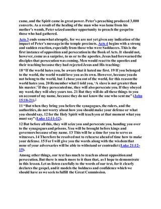 came, and the Spirit came in greatpower. Peter’s preaching produced 3,000
converts. As a result of the healing of the man who was lame from his
mother’s womb, Peter seizedanother opportunity to preach the gospelto
those who had gathered.
Acts 3 ends somewhatabruptly, for we are not yet given any indication of the
impact of Peter’s messagein the temple precincts. Acts 4 begins with a strong
and sudden reaction, especiallyfrom those who were Sadducees.This is the
first instance of opposition and persecutionin the Book of Acts. It should not,
however, come as a surprise, to us or to the apostles.Jesus hadforewarnedthe
disciples that persecutionwas coming. Men would reactto the apostles and
their teaching because they had rejectedJesus and His teaching:
18 “If the world hates you, be aware that it hated me first. 19 If you belonged
to the world, the world would love you as its own. However, because youdo
not belong to the world, but I chose you out of the world, for this reasonthe
world hates you. 20 Remember what I told you, ‘A slave is not greaterthan
his master.’If they persecutedme, they will also persecute you. If they obeyed
my word, they will obey yours too. 21 But they will do all these things to you
on accountof my name, because they do not know the one who sent me” (John
15:18-21).2
11 “But when they bring you before the synagogues, the rulers, and the
authorities, do not worry about how you should make your defense or what
you should say, 12 for the Holy Spirit will teachyou at that moment what you
must say” (Luke 12:11-12).
12 But before all this, they will seize you and persecute you, handing you over
to the synagoguesand prisons. You will be brought before kings and
governors because ofmy name. 13 This will be a time for you to serve as
witnesses.14 Therefore be resolvednot to rehearse aheadof time how to make
your defense. 15 For I will give you the words along with the wisdomthat
none of your adversaries will be able to withstand or contradict (Luke 21:12-
15).
Among other things, our text has much to teachus about oppositionand
persecution. But there is much more to it than that, as I hope to demonstrate
in this lesson. Let us listen carefully to the words of our text, for it clearly
declares the gospel, andit models the boldness and confidence which we
should have as we seek to fulfill the Great Commission.
 