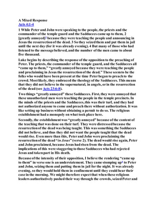A Mixed Response
Acts 4:1-4
1 While Peter and John were speaking to the people, the priests and the
commander of the temple guard and the Sadducees came up to them, 2
[greatly annoyed]3
because they were teaching the people and announcing in
Jesus the resurrectionof the dead. 3 So they seizedthem and put them in jail
until the next day (for it was already evening). 4 But many of those who had
listened to the messagebelieved, and the number of the men came to about
five thousand.
Luke begins by describing the response of the opposition to the preaching of
Peter. The priests, the commander of the temple guard, and the Sadducees all
“came up to them,” “greatlyannoyed because they were teaching the people
and proclaiming in Jesus the resurrectionof the dead.” These seemto be the
folks who would have been present at the time Peterbegan to preachto the
crowd. Mostlikely, they embraced the theologyof the Sadducees. This means
that they did not believe in the supernatural, in angels, orin the resurrection
of the dead (see Acts 23:6-8).
Two things “greatlyannoyed” these Sadducees. First, they were annoyed that
these unauthorized men were teaching the people in the temple precincts. In
the minds of the priests and the Sadducees,this was their turf, and they had
not authorized anyone to come and preach there without authorization. It was
like setting up business without obtaining a permit to do so. The religious
establishment had a monopoly on what took place here.
Secondly, the establishmentwas “greatlyannoyed” because of the content of
the teaching that was done on their turf. They were distressedbecause the
resurrectionof the dead was being taught. This was something the Sadducees
did not believe, and thus they did not want the people taught that the dead
would rise. Even more than this, Peterand John were proclaiming the
resurrectionof the dead “in Jesus” (verse 2). The dead would rise again, Peter
and John proclaimed, because Jesus hadrisen from the dead. The
implications of this were staggering to those Sadducees who had rejected
Jesus and takenpart in His death.
Becauseofthe intensity of their opposition, I believe the rendering “came up
to them” in verse one is an understatement. They came stomping up4
to Peter
and John, seizing them and putting them in jail for the night. It was already
evening, so they would hold them in confinement until they could hear their
case in the morning. We might therefore expectthat when these religious
leaders authoritatively pushed their way through the crowds, seizedPeterand
 