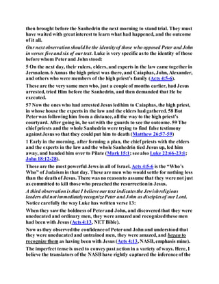 then brought before the Sanhedrin the next morning to stand trial. They must
have waited with greatinterest to learn what had happened, and the outcome
of it all.
Our next observation should be the identityof those who opposed Peter and John
in verses fiveand six of our text. Luke is very specific as to the identity of those
before whom Peterand John stood:
5 On the next day, their rulers, elders, and experts in the law came togetherin
Jerusalem. 6 Annas the high priest was there, and Caiaphas, John, Alexander,
and others who were members of the high priest’s family (Acts 4:5-6).
These are the very same men who, just a couple of months earlier, had Jesus
arrested, tried Him before the Sanhedrin, and then demanded that He be
executed.
57 Now the ones who had arrestedJesus ledhim to Caiaphas, the high priest,
in whose house the experts in the law and the elders had gathered. 58 But
Peterwas following him from a distance, all the way to the high priest’s
courtyard. After going in, he satwith the guards to see the outcome. 59 The
chief priests and the whole Sanhedrin were trying to find false testimony
againstJesus so that they could put him to death (Matthew 26:57-59)
1 Early in the morning, after forming a plan, the chief priests with the elders
and the experts in the law and the whole Sanhedrin tied Jesus up, led him
away, and handed him over to Pilate (Mark 15:1; see also Luke 22:66-23:1;
John 18:12-28).
These are the most powerful Jews in all of Israel. Acts 4:5-6 is the “Who’s
Who” of Judaism in that day. These are men who would settle for nothing less
than the death of Jesus. There was no reasonto assume that they were not just
as committed to kill those who preachedthe resurrectionin Jesus.
A third observation is that I believeour text indicatesthe Jewishreligious
leaders did not immediatelyrecognizePeter and John as disciplesof our Lord.
Notice carefully the way Luke has written verse 13:
When they saw the boldness of Peterand John, and discoveredthat they were
uneducated and ordinary men, they were amazedand recognizedthese men
had been with Jesus (Acts 4:13, NET Bible).
Now as they observedthe confidence of Peterand John and understood that
they were uneducated and untrained men, they were amazed, and began to
recognize them as having been with Jesus (Acts 4:13, NASB, emphasis mine).
The imperfect tense is used to conveypast action in a variety of ways. Here, I
believe the translators of the NASB have rightly captured the inference of the
 