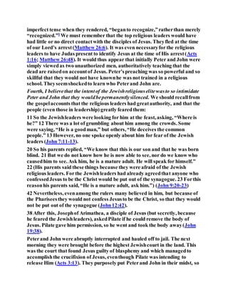 imperfect tense when they rendered, “beganto recognize,”ratherthan merely
“recognized.”5
We must remember that the top religious leaders would have
had little or no direct contactwith the disciples of Jesus. Theyfled at the time
of our Lord’s arrest(Matthew 26:6). It was even necessaryfor the religious
leaders to have Judas present to identify Jesus at the time of His arrest(Acts
1:16; Matthew 26:48). It would thus appear that initially Peter and John were
simply viewedas two unauthorized men, authoritatively teaching that the
dead are raisedon accountof Jesus. Peter’spreaching was so powerful and so
skillful that they would not have knownhe was not trained in a religious
school. Theyseemshockedto learn who Peterand John are.
Fourth, I believethat the intentof the Jewishreligiouselitewasto so intimidate
Peter and John that they wouldbepermanentlysilenced. We should recallfrom
the gospelaccounts that the religious leaders had greatauthority, and that the
people (even those in leadership) greatly fearedthem:
11 So the Jewishleaders were looking for him at the feast, asking, “Where is
he?” 12 There was a lot of grumbling about him among the crowds. Some
were saying, “He is a goodman,” but others, “He deceives the common
people.” 13 However, no one spoke openly about him for fear of the Jewish
leaders (John 7:11-13).
20 So his parents replied, “We know that this is our son and that he was born
blind. 21 But we do not know how he is now able to see, nor do we know who
causedhim to see. Ask him, he is a mature adult. He will speak for himself.”
22 (His parents said these things because they were afraid of the Jewish
religious leaders. Forthe Jewishleaders had already agreedthat anyone who
confessedJesus to be the Christ would be put out of the synagogue. 23 Forthis
reasonhis parents said, “He is a mature adult, ask him.”) (John 9:20-23)
42 Nevertheless, evenamong the rulers many believed in him, but because of
the Phariseesthey would not confess Jesusto be the Christ, so that they would
not be put out of the synagogue (John12:42).
38 After this, Josephof Arimathea, a disciple of Jesus (but secretly, because
he feared the Jewishleaders), askedPilate if he could remove the body of
Jesus. Pilate gave him permission, so he went and took the body away(John
19:38).
Peterand John were abruptly interrupted and hauled off to jail. The next
morning they were brought before the highest Jewishcourt in the land. This
was the court that found Jesus guilty of blasphemy and which managedto
accomplishthe crucifixion of Jesus, eventhough Pilate was intending to
release Him (Acts 3:13). They purposely put Peterand John in their midst, so
 