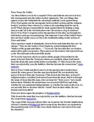 PeterTurns the Tables
Are these fellows everin for a surprise! Peter and John do not cowerin fear,
but courageouslyturn the tables on their opponents. The very things that
appear to give the Sanhedrin the advantage suddenly work againstthem.
First, Peterpoints out the incongruity betweentheir actions and the religious
leaders’reaction. Since when is it a crime to do something kind for one in
need? What charges canpossiblybe made againstthem for helping a lame
man to walk? (It is the Jewishleaders who “do not have a leg to stand on”
here!) Next, Peter’s response raises the question of why they are brought for
trial before such an esteemedgroup. The Supreme Court of the United States
does not hear traffic cases, so why is the Sanhedrin ruling on the actions of
Peterand John?
These men have made it abundantly clearto Peterand John that they are “in
charge.” Theyare the leaders. Peterbegins by acknowledging this fact:
“Rulers of the people and elders . . .” (verse 8). The fact that they are leaders
makes their guilt even greater. These menwere the leaders who rejectedJesus
as the Messiahand orchestratedHis death:
10 “Let it be knownto all of you and to all the people of Israelthat by the
name of Jesus Christ the Nazarene whom you crucified, whom God raised
from the dead, this man stands before you healthy. 11 This Jesus is the stone
that was rejectedby you, the builders, that has become the cornerstone” (Acts
4:10-11).
Here is Peter’s bold and direct answerto the question these leaders have
raised. By whose power7
has this man been healed? He was healed by the
powerof Jesus Christ, the Nazarene.8
This Jesus is the One they, as Israel’s
religious leaders, crucified. God raised Jesus from the dead. And it is through
the name of Jesus that this man, who was lame for “forty years,” now stands
before them. Whether the healed man was arrestedwith Peterand John,
whether he was summoned independently, or whether he came on his own, we
are not told. But we do know that he “stood” there in their midst. He was
healed, and Jesus did it!
Peternow draws upon the prophecy of Psalm118:22.
This Jesus is the stone that was rejectedby you, the builders, that has become
the cornerstone (Acts 4:11).
The scope ofthis messagewill not allow me to pursue the broader implications
of Peter’s citation of Psalm118, but it seems to me that there are elements in
that psalm beyond verse 22 (the verse cited) which are relevant to Peterand
his situation.9
 