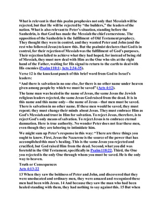 What is relevant is that this psalm prophesies not only that Messiahwillbe
rejected, but that He will be rejectedby “the builders,” the leaders ofthe
nation. What is also relevantto Peter’s situation, standing before the
Sanhedrin, is that God has made the Messiahthe chief cornerstone. The
opposition of the Sanhedrin is the fulfillment of Old Testamentprophecy.
They thought they were in control, and they wanted Peterand John (and the
rest who followedJesus)to know this. But the psalmist declares that God is in
control, for their rejectionof Messiahwas the fulfillment of God’s purposes.
Their rejectionfailed to achieve what they had hoped, for instead of being rid
of Messiah, they must now deal with Him as the One who sits at the right
hand of the Father, waiting for His signal to return to the earth to dealwith
His enemies (Psalm110:1; Acts 2:34-35).
Verse 12 is the knockoutpunch of this brief word from God to Israel’s
leaders:
“And there is salvationin no one else, for there is no other name under heaven
given among people by which we must be saved” (Acts 4:12).
The lame man was healedin the name of Jesus, the same Jesus the Jewish
religious leaders rejected, the same Jesus Godraised from the dead. It is in
this name and this name only—the name of Jesus – that men must be saved.
There is salvationin no other name. If these men would be saved, they must
repent; they must change their minds about Jesus. Theymust embrace Him as
God’s Messiahand trust in Him for salvation. To reject Jesus, therefore, is to
rejectGod’s only means of salvation. To rejectJesus is to embrace eternal
damnation. Here is true authority. No wonder Peterdoes not fearthese men,
even though they are laboring to intimidate him.
We might sum up Peter’s response in this way: “There are three things you
ought to know. First, Jesus the Nazarene is the source of the power that has
accomplishedthis man’s healing. This is the same Jesus you rejectedand
crucified, but Godraised Him from the dead. Second, what you did was
foretold in the Old Testament, specificallyin Psalm118:22. Third, the One
you rejectedis the only One through whom you must be saved. He is the only
way to heaven.
Truth or Consequences
Acts 4:13-22
13 When they saw the boldness of Peter and John, and discoveredthat they
were uneducated and ordinary men, they were amazedand recognizedthese
men had been with Jesus. 14 And because they saw the man who had been
healed standing with them, they had nothing to say againstthis. 15 But when
 