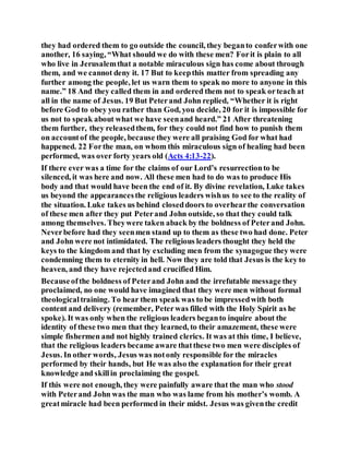 they had ordered them to go outside the council, they beganto conferwith one
another, 16 saying, “What should we do with these men? Forit is plain to all
who live in Jerusalemthat a notable miraculous sign has come about through
them, and we cannot deny it. 17 But to keepthis matter from spreading any
further among the people, let us warn them to speak no more to anyone in this
name.” 18 And they called them in and ordered them not to speak orteach at
all in the name of Jesus. 19 But Peterand John replied, “Whether it is right
before God to obey you rather than God, you decide, 20 for it is impossible for
us not to speak about what we have seenand heard.” 21 After threatening
them further, they releasedthem, for they could not find how to punish them
on accountof the people, because they were all praising God for what had
happened. 22 Forthe man, on whom this miraculous sign of healing had been
performed, was over forty years old (Acts 4:13-22).
If there ever was a time for the claims of our Lord’s resurrectionto be
silenced, it was here and now. All these men had to do was to produce His
body and that would have been the end of it. By divine revelation, Luke takes
us beyond the appearancesthe religious leaders wishus to see to the reality of
the situation. Luke takes us behind closeddoors to overhearthe conversation
of these men after they put Peterand John outside, so that they could talk
among themselves. Theywere taken aback by the boldness of Peterand John.
Neverbefore had they seenmen stand up to them as these two had done. Peter
and John were not intimidated. The religious leaders thought they held the
keys to the kingdom and that by excluding men from the synagogue they were
condemning them to eternity in hell. Now they are told that Jesus is the key to
heaven, and they have rejectedand crucified Him.
Becauseofthe boldness of Peterand John and the irrefutable message they
proclaimed, no one would have imagined that they were men without formal
theologicaltraining. To hear them speak was to be impressedwith both
content and delivery (remember, Peterwas filled with the Holy Spirit as he
spoke). It was only when the religious leaders beganto inquire about the
identity of these two men that they learned, to their amazement, these were
simple fishermen and not highly trained clerics. It was at this time, I believe,
that the religious leaders became aware thatthese two men were disciples of
Jesus. In other words, Jesus was notonly responsible for the miracles
performed by their hands, but He was also the explanation for their great
knowledge and skillin proclaiming the gospel.
If this were not enough, they were painfully aware that the man who stood
with Peterand John was the man who was lame from his mother’s womb. A
greatmiracle had been performed in their midst. Jesus was giventhe credit
 