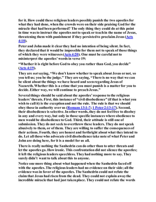 for it. How could these religious leaders possibly punish the two apostles for
what they had done, when the crowds were on their side praising God for the
miracle that had been performed? The only thing they could do at this point
in time was to instruct the apostles notto speak or teachin the name of Jesus,
threatening them with punishment if they persistedto proclaim Jesus (Acts
4:18).
Peterand John made it clearthey had no intention of being silent. In fact,
they declaredthat it would be impossible for them not to speak of those things
of which they were witnesses(Acts 4:20). One must be careful not to
misinterpret the apostles’words in verse 19:
“Whether it is right before God to obey you rather than God, you decide”
(Acts 4:19).
They are not saying, “We don’t know whether to speak about Jesus ornot, so
you tell us; you be the judge.” They are saying, “There is no way that we can
be silent about the things we have heard and seenregarding Jesus of
Nazareth. Whether this is a crime that you must punish is a matter for you to
decide. Either way, we will continue to preachJesus.”
Severalthings should be said about the apostles’response to the religious
leaders’threats. First, this instance of “civil disobedience” (if that is what you
wish to call it) is the exceptionand not the rule. The rule is that we should
obey those in authority over us (Romans 13:1-7; 1 Peter2:13-17). Second,
their disobedience is selective. In other words, they do not feelfree to disobey
in any and every way, but only in those specific instances where obedience to
men would be disobedience to God. Third, their attitude is still one of
submission. They do not seek to overthrow these leaders. They do not speak
abusively to them, or of them. They are willing to suffer the consequencesof
their actions. Fourth, they are honest and forthright about what they intend to
do. Let all those who advocate civil disobedience take note of what Peterand
John are doing here, for it is a model for us all.
There is really nothing the Sanhedrin can do other than to utter threats and
let the apostles go. How ironic. This confrontation did not silence the apostles;
it left the religious leaders speechless. Theyhad nothing more to say. They
surely didn’t want to talk about this to anyone.
Notice one more thing about what happened when the Sanhedrin facedoff
with the apostles.The religious leaders had no evidence on their side; all the
evidence was in favor of the apostles. The Sanhedrin could not refute the
claim that Jesus had risen from the dead. They could not explain awaythe
incredible miracle that had just takenplace. They could not refute the words
 