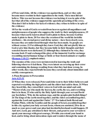 of Peterand John. All the evidence was againstthem, and yet they only
became more resolute in their opposition to the truth. These men did not
believe. This was not because the evidence was lacking;it was in spite of the
fact that all of the evidence supported the apostolic preaching of the cross.
Men don’t fail to believe for lack of evidence; they refuse to believe in spite of
the evidence:
18 For the wrath of God is revealedfrom heaven againstall ungodliness and
unrighteousness of people who suppress the truth by their unrighteousness, 19
because whatcan be known about God is plain to them, because Godhas
made it plain to them. 20 For since the creationof the world his invisible
attributes—his eternal powerand divine nature—have been clearly seen,
because they are understood through what has been made. So people are
without excuse. 21 Foralthough they knew God, they did not glorify him as
God or give him thanks, but they became futile in their thoughts and their
senseless hearts were darkened. 22 Although they claimed to be wise, they
became fools 23 and exchangedthe glory of the immortal Godfor an image
resembling mortal human beings or birds or four-footed animals or reptiles
(Romans 1:18-23, emphasis mine).
The enemies of the cross were notinterested in knowing the truth and
following wherever it led them. They were intent on covering up their error
and containing the damage resulting from what they had done wrong. In
other words, they rejectedtruth because they caredonly about immediate and
earthly consequences.
A Pious Response to Persecution
Acts 4:23-31
23 When they were released, PeterandJohn went to their fellow believers and
reported everything the high priests and the elders had saidto them. 24 When
they heard this, they raisedtheir voices to God with one mind and said,
“Masterofall, you who made the heaven, the earth, the sea, and everything
that is in them, 25 who said by the Holy Spirit through your servant David
our forefather, ‘Why do the nations rage, and the peoples plot foolish things?
26 The kings of the earth stood together, and the rulers assembledtogether,
againstthe Lord and againsthis Christ.’ 27 “Forindeed both Herod and
Pontius Pilate, with the Gentiles and the people of Israel, assembledtogether
in this city againstyour holy servant Jesus, whomyou anointed, 28 to do as
much as your powerand your plan had decidedbeforehand would happen. 29
And now, Lord, pay attention to their threats, and grant to your servants to
speak your message withgreatcourage, 30 while you extend your hand to
heal, and to bring about miraculous signs and wonders through the name of
 