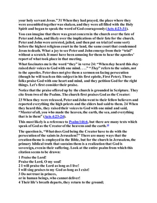 your holy servant Jesus.”31 When they had prayed, the place where they
were assembledtogetherwas shaken, and they were all filled with the Holy
Spirit and began to speak the word of God courageously(Acts 4:23-31).
You can imagine that there was greatconcernin the church over the fate of
Peterand John, and likely over the implications of their fate for the church.
Peterand John were arrested, jailed, and then put on trial (of some sort)
before the highest religious court in the land, the same court that condemned
Jesus to death. What a joy to see Peterand John emerge from their “trial”
without a scratch. It must have been amusing for them to hear the apostles’
report of what took place in that meeting.
What fascinates me is the word “they” in verse 24: “When they heard this they
raisedtheir voices to God with one mind. . . .” “They” refers to the saints, not
to the apostles. Peterdoes notgive them a sermon on facing persecution
(though he will teachon this subject in his first epistle, First Peter). These
folks praise God with one heart and mind, and they petition God for the right
things. Let’s first considertheir praise.
Notice that the praise offered up by the church is grounded in Scripture. They
cite from two of the Psalms. The church first praises God as the Creator:
23 When they were released, PeterandJohn went to their fellow believers and
reported everything the high priests and the elders had saidto them. 24 When
they heard this, they raisedtheir voices to God with one mind and said,
“Masterofall, you who made the heaven, the earth, the sea, and everything
that is in them” (Acts 4:23-24).
This most likely is a reference to Psalm146:6, but there are many texts which
speak of Godas the Creatorof the heavens and the earth.10
The question is, “Whatdoes God being the Creatorhave to do with the
persecutionof the saints in Jerusalem?” There are many ways that the
creationtheme is employed in the Bible, but for the church in Jerusalem, the
primary biblical truth that sustains them is a realization that God is
sovereign, evenin their suffering. Look at the entire psalm from which this
citation seems to be drawn:
1 Praise the Lord!
Praise the Lord, O my soul!
2 I will praise the Lord as long as I live!
I will sing praises to my God as long as I exist!
3 Do not trust in princes,
or in human beings, who cannot deliver!
4 Their life’s breath departs, they return to the ground;
 