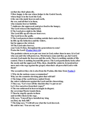 on that day their plans die.
5 How happy is the one whose helper is the Godof Jacob,
whose hope is in the Lord his God,
6 the one who made heaven and earth,
the sea, and all that is in them,
who remains forever faithful,
7 vindicates the oppressed, and gives food to the hungry.
The Lord releasesthe imprisoned.
8 The Lord gives sight to the blind.
The Lord lifts up all who are bent over.
The Lord loves the godly.
9 The Lord protects those residing outside their native land;
he lifts up the fatherless and the widow,
but he opposes the wicked.
10 The Lord rules forever,
your God, O Zion, throughout the generations to come!
Praise the Lord! (Psalm 146:1-10)
The psalmist exhorts us to put our trust in God, rather than in men. It is God
who can and who will protect us. Mortalmen come and they go, but God is
eternal. God made the heavens and the earth. There is nothing outside of His
control. There is nothing beyond His power. The Lord particularly looks after
the needy and the oppressed. Why, then, should the saints in Jerusalemfear
mere men who rage againstthe gospel, whentheir all-powerful God is with
them?
The secondtext they cite is also from the Psalms, this time from Psalm 2:
1 Why do the nations cause a commotion?
Why are the countries devising plots that will fail?
2 The kings of the earth form a united front;
the rulers collaborate againstthe Lord and his chosenking.
3 They say, “Let’s tear off the shacklesthey’ve put on us!
Let’s free ourselves from their ropes!”
4 The one enthroned in heaven laughs in disgust;
the sovereignMastertaunts them.
5 Then he angrily speaks to them
and terrifies them in his rage.
6 He says, “I myself have installed my king
on Zion, my holy hill.”
7 The king says, “I will tell you what the Lord decreed.
He said to me: ‘You are my son!
 
