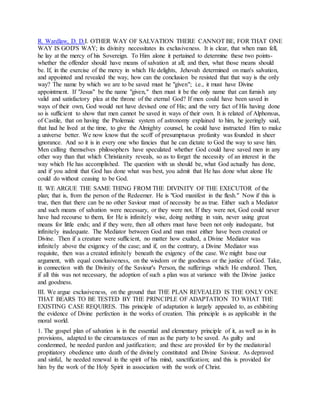 R. Wardlaw, D. D.I. OTHER WAY OF SALVATION THERE CANNOT BE, FOR THAT ONE
WAY IS GOD'S WAY; its divinity necessitates its exclusiveness. It is clear, that when man fell,
he lay at the mercy of his Sovereign. To Him alone it pertained to determine these two points-
whether the offender should have means of salvation at all; and then, what those means should
be. If, in the exercise of the mercy in which He delights, Jehovah determined on man's salvation,
and appointed and revealed the way, how can the conclusion be resisted that that way is the only
way? The name by which we are to be saved must he "given"; i.e., it must have Divine
appointment. If "Jesus" be the name "given," then must it be the only name that can furnish any
valid and satisfactory plea at the throne of the eternal God? If men could have been saved in
ways of their own, God would not have devised one of His; and the very fact of His having done
so is sufficient to show that men cannot be saved in ways of their own. It is related of Alphonsus,
of Castile, that on having the Ptolemaic system of astronomy explained to him, he jeeringly said,
that had he lived at the time, to give the Almighty counsel, he could have instructed Him to make
a universe better. We now know that the scoff of presumptuous profanity was founded in sheer
ignorance. And so it is in every one who fancies that he can dictate to God the way to save him.
Men calling themselves philosophers have speculated whether God could have saved men in any
other way than that which Christianity reveals, so as to forget the necessity of an interest in the
way which He has accomplished. The question with us should be, what God actually has done,
and if you admit that God has done what was best, you admit that He has done what alone He
could do without ceasing to be God.
II. WE ARGUE THE SAME THING FROM THE DIVINITY OF THE EXECUTOR of the
plan; that is, from the person of the Redeemer. He is "God manifest in the flesh." Now if this is
true, then that there can be no other Saviour must of necessity be as true. Either such a Mediator
and such means of salvation were necessary, or they were not. If they were not, God could never
have had recourse to them, for He is infinitely wise, doing nothing in vain, never using great
means for little ends; and if they were, then all others must have been not only inadequate, but
infinitely inadequate. The Mediator between God and man must either have been created or
Divine. Then if a creature were sufficient, no matter how exalted, a Divine Mediator was
infinitely above the exigency of the case; and if, on the contrary, a Divine Mediator was
requisite, then was a created infinitely beneath the exigency of the case. We might base our
argument, with equal conclusiveness, on the wisdom or the goodness or the justice of God. Take,
in connection with the Divinity of the Saviour's Person, the sufferings which He endured. Then,
if all this was not necessary, the adoption of such a plan was at variance with the Divine justice
and goodness.
III. We argue exclusiveness, on the ground that THE PLAN REVEALED IS THE ONLY ONE
THAT BEARS TO BE TESTED BY THE PRINCIPLE OF ADAPTATION TO WHAT THE
EXISTING CASE REQUIRES. This principle of adaptation is largely appealed to, as exhibiting
the evidence of Divine perfection in the works of creation. This principle is as applicable in the
moral world.
1. The gospel plan of salvation is in the essential and elementary principle of it, as well as in its
provisions, adapted to the circumstances of man as the party to be saved. As guilty and
condemned, he needed pardon and justification; and these are provided for by the mediatorial
propitiatory obedience unto death of the divinely constituted and Divine Saviour. As depraved
and sinful, he needed renewal in the spirit of his mind, sanctification; and this is provided for
him by the work of the Holy Spirit in association with the work of Christ.
 