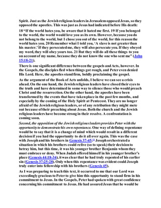 Spirit. Just as the Jewishreligious leaders in JerusalemopposedJesus, so they
opposedthe apostles. This was just as Jesus had indicated before His death:
18 “If the world hates you, be aware that it hated me first. 19 If you belonged
to the world, the world would love you as its own. However, because youdo
not belong to the world, but I chose you out of the world, for this reasonthe
world hates you. 20 Remember what I told you, ‘A slave is not greaterthan
his master.’If they persecutedme, they will also persecute you. If they obeyed
my word, they will obey yours too. 21 But they will do all these things to you
on accountof my name, because they do not know the one who sent me” (John
15:18-21).
There is one significant difference betweenthe gospels andActs, however. In
the Gospels,the disciples fled when things got rough, and Petereven denied
His Lord. Here, the apostles standfirm, boldly proclaiming the gospel.
As the argument of the Book of Acts unfolds, I believe we can see a crisis
ahead. On the one hand, the Jewishreligious leaders have closedtheir eyes to
the truth and have determined in some way to silence those who would preach
Christ and the resurrection. On the other hand, the apostles have been
transformed by the events that have takenplace in the past few months, and
especiallyby the coming of the Holy Spirit at Pentecost. Theyare no longer
afraid of the Jewishreligious leaders, or of any retribution they might mete
out because oftheir preaching about Jesus. Boththe church and the Jewish
religious leaders have become strong in their resolve. A confrontation is
coming soon.
Second, the opposition of the JewishreligiousleadersprovidesPeter withthe
opportunityto demonstratehis own repentance. One way of defining repentance
would be to say that it is a change of mind which would result in a different
decisionif you had the opportunity to do it all over again. This was the case
with Josephand his brothers in Genesis 37-45.11
Josephorchestrateda
situation in which his brothers could relive (so to speak)their decisionto
betray him, but this time, it was his younger brother Benjamin whom they
must embrace or deny. When Judah offered himself in his younger brother’s
place (Genesis 44:18-34), itwas clearthat he had truly repented of his earlier
sin (Genesis 37:25-28). Only when this repentance was evident could Joseph
truly enter into fellowship with his brothers (Genesis 45).
As I was preparing to teachthis text, it occurred to me that our Lord was
exceedinglygracious to Peterto give him this opportunity to stand firm in his
commitment to Jesus. In the Gospels, Peterhad spokenwith great confidence
concerning his commitment to Jesus. He had assuredJesus that he would be
 