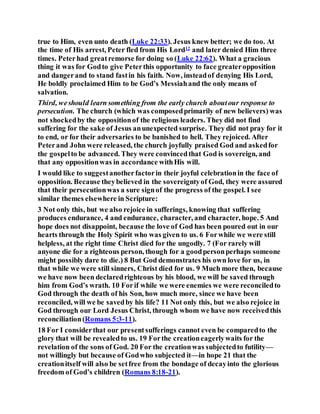 true to Him, even unto death (Luke 22:33). Jesus knew better; we do too. At
the time of His arrest, Peter fled from His Lord12
and later denied Him three
times. Peterhad greatremorse for doing so (Luke 22:62). What a gracious
thing it was for Godto give Peterthis opportunity to face greateropposition
and dangerand to stand fastin his faith. Now, insteadof denying His Lord,
He boldly proclaimed Him to be God’s Messiahand the only means of
salvation.
Third, weshould learn something from the early church aboutour response to
persecution. The church (which was composedprimarily of new believers) was
not shockedby the oppositionof the religious leaders. They did not find
suffering for the sake of Jesus anunexpected surprise. They did not pray for it
to end, or for their adversaries to be banished to hell. They rejoiced. After
Peterand John were released, the church joyfully praised God and askedfor
the gospelto be advanced. They were convincedthat God is sovereign, and
that any oppositionwas in accordance withHis will.
I would like to suggestanotherfactorin their joyful celebrationin the face of
opposition. Because theybelieved in the sovereigntyof God, they were assured
that their persecutionwas a sure signof the progress of the gospel. I see
similar themes elsewhere in Scripture:
3 Not only this, but we also rejoice in sufferings, knowing that suffering
produces endurance, 4 and endurance, character, and character, hope. 5 And
hope does not disappoint, because the love of God has been poured out in our
hearts through the Holy Spirit who was given to us. 6 Forwhile we were still
helpless, at the right time Christ died for the ungodly. 7 (For rarely will
anyone die for a righteous person, though for a goodpersonperhaps someone
might possibly dare to die.) 8 But God demonstrates his own love for us, in
that while we were still sinners, Christ died for us. 9 Much more then, because
we have now been declaredrighteous by his blood, we will be saved through
him from God’s wrath. 10 Forif while we were enemies we were reconciledto
God through the death of his Son, how much more, since we have been
reconciled, will we be savedby his life? 11 Not only this, but we also rejoice in
God through our Lord Jesus Christ, through whom we have now receivedthis
reconciliation(Romans 5:3-11).
18 For I considerthat our presentsufferings cannot even be comparedto the
glory that will be revealedto us. 19 Forthe creationeagerlywaits for the
revelation of the sons of God. 20 For the creationwas subjectedto futility—
not willingly but because of Godwho subjected it—in hope 21 that the
creationitself will also be setfree from the bondage of decayinto the glorious
freedom of God’s children (Romans 8:18-21).
 