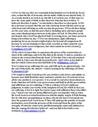 11 For we who are alive are constantlybeing handed over to death for Jesus’
sake, so that the life of Jesus may also be made visible in our mortal body. 12
As a result, death is at work in us, but life is at work in you. 13 But since we
have the same spirit of faith as that shown in what has been written, “I
believed; therefore I spoke,” we also believe, therefore we also speak. 14 We
do so because we know that the one who raised up Jesus will also raise us up
with Jesus and will bring us with you into his presence. 15 Forall these things
are for your sake, so that the grace that is including more and more people
may cause thanksgiving to increase to the glory of God. 16 Therefore we do
not despair, but even if our physical body is wearing away, our inner personis
being renewedday by day. 17 For our momentary, light suffering is
producing for us an eternal weightof glory far beyond all comparison18
because we are not looking at what canbe seenbut at what cannotbe seen.
For what canbe seenis temporary, but what cannot be seenis eternal (2
Corinthians 4:11-18).
10 My aim is to know him, to experience the power of his resurrection, to
share in his sufferings, and to be like him in his death, 11 and so, somehow, to
attain to the resurrectionfrom the dead. 12 Not that I have alreadyattained
this—that is, I have not already been perfected—but I strive to lay hold of
that for which Christ Jesus also laid hold of me (Philippians 3:10-12).
Now I rejoice in my sufferings for you, and I fill up in my physical body—for
the sake ofhis body, the church—whatis lacking in the sufferings of Christ
(Colossians1:24).
3 We ought to thank God always for you, brothers and sisters, and rightly so,
because your faith flourishes more and more and the love of eachone of you
all for one anotheris evergreater. 4 As a result we ourselves boastabout you
in the churches of God for your perseveranceand faith in all the persecutions
and afflictions you are enduring. 5 This is evidence of God’s righteous
judgment, to make you worthy of the kingdom of God, for which in fact you
are suffering. 6 Forit is right for God to repay with affliction those who afflict
you, 7 and to you who are being afflicted to give rest togetherwith us when
the Lord Jesus is revealedfrom heaven with his mighty angels. 8 With flaming
fire he will mete out punishment on those who do not know God and do not
obey the gospelofour Lord Jesus. 9 They will undergo the penalty of eternal
destruction, awayfrom the presence of the Lord and from the glory of his
strength, 10 when he comes to be glorified among his saints and admired on
that day among all who have believed—and you did in fact believe our
testimony (2 Thessalonians 1:3-10).
 