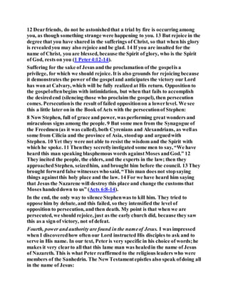 12 Dearfriends, do not be astonishedthat a trial by fire is occurring among
you, as though something strange were happening to you. 13 But rejoice in the
degree that you have shared in the sufferings of Christ, so that when his glory
is revealedyou may also rejoice and be glad. 14 If you are insulted for the
name of Christ, you are blessed, because the Spirit of glory, who is the Spirit
of God, rests on you (1 Peter4:12-14).
Suffering for the sake of Jesus and the proclamation of the gospelis a
privilege, for which we should rejoice. It is also grounds for rejoicing because
it demonstrates the power of the gospeland anticipates the victory our Lord
has won at Calvary, which will be fully realized at His return. Opposition to
the gospeloftenbegins with intimidation, but when that fails to accomplish
the desiredend (silencing those who proclaim the gospel), then persecution
comes. Persecutionis the result of failed oppositionon a lowerlevel. We see
this a little later on in the Book ofActs with the persecutionof Stephen:
8 Now Stephen, full of grace and power, was performing great wonders and
miraculous signs among the people. 9 But some men from the Synagogue of
the Freedmen(as it was called), both Cyrenians and Alexandrians, as wellas
some from Cilicia and the province of Asia, stoodup and arguedwith
Stephen. 10 Yet they were not able to resist the wisdom and the Spirit with
which he spoke. 11 Thenthey secretlyinstigated some men to say, “We have
heard this man speaking blasphemous words againstMoses andGod.” 12
They incited the people, the elders, and the experts in the law; then they
approachedStephen, seizedhim, and brought him before the council. 13 They
brought forward false witnesses who said, “This man does not stopsaying
things againstthis holy place and the law. 14 For we have heard him saying
that Jesus the Nazarene will destroy this place and change the customs that
Moses handeddown to us” (Acts 6:8-14).
In the end, the only way to silence Stephenwas to kill him. They tried to
oppose him by debate, and this failed, so they intensified the level of
opposition to persecution, and then death. My point is that when we are
persecuted, we should rejoice, just as the early church did, because they saw
this as a sign of victory, not of defeat.
Fourth, power and authority are found in the nameof Jesus. I was impressed
when I discoveredhow often our Lord instructed His disciples to ask and to
serve in His name. In our text, Peter is very specific in his choice of words;he
makes it very clearto all that this lame man was healedin the name of Jesus
of Nazareth. This is what Peter reaffirmed to the religious leaders who were
members of the Sanhedrin. The New Testamentepistles also speak ofdoing all
in the name of Jesus:
 