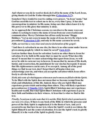 And whateveryou do in word or deed, do it all in the name of the Lord Jesus,
giving thanks to God the Fatherthrough him (Colossians 3:17).
Somehow I have tended to reactto ending every prayer, “in Jesus’name,” but
God has used this text to exhort me to do so, every time I pray. It has also
encouragedme to minister in His name, being sure that others know it is by
His poweror to His glory that ministry is done.
As we approachthe Christmas season, we canobserve the many ways our
culture is seeking to remove the name of Jesus from our conversationand
communication. Merry Christmas has all too easilybecome “Happy
Holidays.” Let us not ceaseto name the name of Jesus, for it is He who is to be
preeminent (Colossians1:18), and only in His name canmen be saved.
Fifth, our text has a very clear and concise declaration of the gospel:
“And there is salvationin no one else, for there is no other name under heaven
given among people by which we must be saved” (Acts 4:12).
Look no further than Jesus for salvation. Look to no other than to Jesus for
salvation. It is by faith in His name that we must be saved. What does this
mean? It means that we must acknowledgethat apart from Jesus, we will
never be able to earn our way to heaven. It means that by means of His death,
burial, and resurrection, the punishment for our sins has been paid. It means
that His righteousness canbe ours, if we acceptit. Among all of the good
things we find in our text, don’t forget that it all begins when you
acknowledge yoursin, and when you acceptthe salvation which Jesus offers
freely to all who believe.
Sixth, take note of whathappenswhen men and women arefilled withthe Spirit.
To be filled with the Spirit does not mean that we become exempt from the
trials and tribulations of this life. Indeed, those who are Spirit filled may
experience greatertrials and testings than others. They will likely experience
persecution(see 2 Timothy 3:12). Spirit-filled Christians may not experience
health and wealth. But what Spirit-filled Christians will experience is joy in
their faith and boldness in their witness. At leastthat is what we find in this
text.
Finally, Iwantyou to take note that it is not the Holy Spiritwhois prominentin
our text; it is Jesus. If there is any book of the Bible in which the presence and
powerof the Holy Spirit is emphasized, it is the Book of Acts. And yet it
occurredto me that here in our text, where the Spirit’s work is so evident, the
Spirit Himself is not the centerof attention. It is not the Spirit’s task to glorify
Himself; it is the work of the Spirit to glorify Jesus:
 