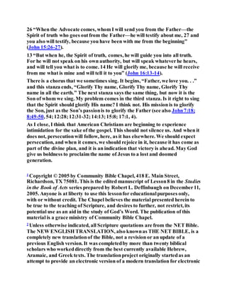 26 “When the Advocate comes, whom I will send you from the Father—the
Spirit of truth who goes outfrom the Father—he will testify about me, 27 and
you also will testify, because you have been with me from the beginning”
(John 15:26-27).
13 “But when he, the Spirit of truth, comes, he will guide you into all truth.
For he will not speak on his own authority, but will speak whateverhe hears,
and will tell you what is to come. 14 He will glorify me, because he will receive
from me what is mine and will tell it to you” (John 16:13-14).
There is a chorus that we sometimes sing. It begins, “Father, we love you. . .”
and this stanza ends, “Glorify Thy name, Glorify Thy name, Glorify Thy
name in all the earth.” The next stanza says the same thing, but now it is the
Son of whom we sing. My problem comes in the third stanza. Is it right to sing
that the Spirit should glorify His name? I think not. His mission is to glorify
the Son, just as the Son’s passionis to glorify the Father (see also John7:18;
8:49-50, 54;12:28;12:31-32;14:13;15:8; 17:1, 4).
As I close, I think that American Christians are beginning to experience
intimidation for the sake of the gospel. This should not silence us. And when it
does not, persecutionwill follow, here, as it has elsewhere. We should expect
persecution, and when it comes, we should rejoice in it, because it has come as
part of the divine plan, and it is an indication that victory is ahead. May God
give us boldness to proclaim the name of Jesus to a lost and doomed
generation.
1
Copyright © 2005 by Community Bible Chapel, 418 E. Main Street,
Richardson, TX 75081. This is the edited manuscript of Lesson8 in the Studies
in the Book of Acts series prepared by Robert L. Deffinbaugh on December11,
2005. Anyone is at liberty to use this lessonfor educationalpurposes only,
with or without credit. The Chapel believes the material presented herein to
be true to the teaching of Scripture, and desires to further, not restrict, its
potential use as an aid in the study of God’s Word. The publication of this
material is a grace ministry of Community Bible Chapel.
2
Unless otherwise indicated, all Scripture quotations are from the NET Bible.
The NEW ENGLISH TRANSLATION, also knownas THE NET BIBLE, is a
completely new translationof the Bible, not a revision or an update of a
previous English version. It was completedby more than twenty biblical
scholars who workeddirectly from the best currently available Hebrew,
Aramaic, and Greek texts. The translationproject originally startedas an
attempt to provide an electronic version of a modern translation for electronic
 