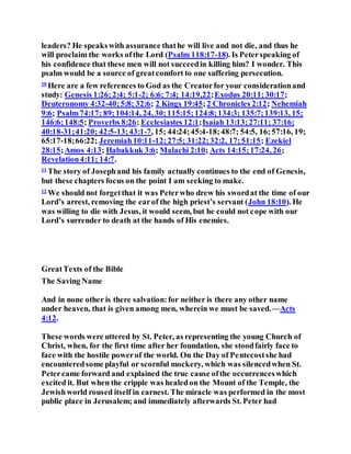 leaders? He speakswith assurance thathe will live and not die, and thus he
will proclaim the works ofthe Lord (Psalm 118:17-18). Is Peterspeaking of
his confidence that these men will not succeedin killing him? I wonder. This
psalm would be a source of greatcomfort to one suffering persecution.
10
Here are a few references to God as the Creatorfor your considerationand
study: Genesis 1:26;2:4; 5:1-2; 6:6; 7:4; 14:19,22;Exodus 20:11;30:17;
Deuteronomy 4:32-40;5:8; 32:6; 2 Kings 19:45;2 Chronicles 2:12; Nehemiah
9:6; Psalm74:17; 89;104:14, 24, 30;115:15;124:8;134:3; 135:7;139:13, 15;
146:6;148:5; Proverbs 8:26; Ecclesiastes 12:1;Isaiah 13:13;27:11; 37:16;
40:18-31;41:20; 42:5-13;43:1-7, 15; 44:24;45:4-18;48:7; 54:5, 16;57:16, 19;
65:17-18;66:22; Jeremiah10:11-12;27:5; 31:22;32:2, 17;51:15; Ezekiel
28:15;Amos 4:13; Habakkuk 3:6; Malachi 2:10; Acts 14:15;17:24, 26;
Revelation4:11; 14:7.
11
The story of Josephand his family actually continues to the end of Genesis,
but these chapters focus on the point I am seeking to make.
12
We should not forgetthat it was Peterwho drew his swordat the time of our
Lord’s arrest, removing the earof the high priest’s servant (John 18:10). He
was willing to die with Jesus, it would seem, but he could not cope with our
Lord’s surrender to death at the hands of His enemies.
GreatTexts of the Bible
The Saving Name
And in none other is there salvation:for neither is there any other name
under heaven, that is given among men, wherein we must be saved.—Acts
4:12.
These words were uttered by St. Peter, as representing the young Church of
Christ, when, for the first time after her foundation, she stoodfairly face to
face with the hostile powerof the world. On the Day of Pentecostshe had
encounteredsome playful or scornful mockery, which was silencedwhen St.
Petercame forward and explained the true cause ofthe occurrenceswhich
excited it. But when the cripple was healedon the Mount of the Temple, the
Jewishworld roused itself in earnest. The miracle was performed in the most
public place in Jerusalem;and immediately afterwards St. Peter had
 