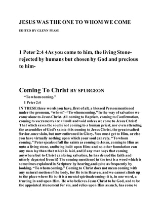 JESUS WAS THE ONE TO WHOM WE COME
EDITED BY GLENN PEASE
1 Peter 2:4 4As you come to him, the living Stone-
rejected by humans but chosenby God and precious
to him-
Coming To Christ BY SPURGEON
“To whom coming.”
1 Peter2:4
IN THESE three words you have, first of all, a blessedPersonmentioned
under the pronoun, “whom”–“To whomcoming.”In the way of salvationwe
come alone to Jesus Christ. All coming to Baptism, coming to Confirmation,
coming to sacraments are all null and void unless we come to Jesus Christ!
That which saves the soul is not coming to a human priest, nor even attending
the assemblies ofGod’s saints–itis coming to Jesus Christ, the greatexalted
Savior, once slain, but now enthroned in Glory. You must get to Him, or else
you have virtually nothing upon which your soul can rely. “To whom
coming.” Peterspeaks ofall the saints as coming to Jesus, coming to Him as
unto a living stone, andbeing built upon Him–and no other foundation can
any man lay than that which is laid, and if any man says that coming
anywhere but to Christ can bring salvation, he has denied the faith and
utterly departed from it! The coming mentioned in the text is a word which is
sometimes explained in Scripture by hearing,and quite as frequently by
looking. “To whom coming.” Coming to Christ does not mean coming with
any natural motion of the body, for He is in Heaven, and we cannot climb up
to the place where He is–it is a mental spiritualcoming–it is, in one word, a
trusting in and upon Him. He who believes Jesus Christ to be God, and to be
the appointed Atonement for sin, and relies upon Him as such, has come to
 