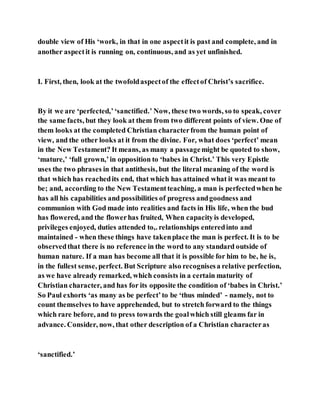double view of His ‘work, in that in one aspectit is past and complete, and in
another aspectit is running on, continuous, and as yet unfinished.
I. First, then, look at the twofoldaspectof the effectof Christ’s sacrifice.
By it we are ‘perfected,’‘sanctified.’ Now, these two words, so to speak, cover
the same facts, but they look at them from two different points of view. One of
them looks at the completed Christian characterfrom the human point of
view, and the other looks at it from the divine. For, what does ‘perfect’ mean
in the New Testament? It means, as many a passagemight be quoted to show,
‘mature,’ ‘full grown,’in opposition to ‘babes in Christ.’ This very Epistle
uses the two phrases in that antithesis, but the literal meaning of the word is
that which has reachedits end, that which has attained what it was meant to
be; and, according to the New Testamentteaching, a man is perfectedwhen he
has all his capabilities and possibilities of progress andgoodness and
communion with God made into realities and facts in His life, when the bud
has flowered, and the flowerhas fruited, When capacityis developed,
privileges enjoyed, duties attended to,. relationships enteredinto and
maintained - when these things have takenplace the man is perfect. It is to be
observedthat there is no reference in the word to any standard outside of
human nature. If a man has become all that it is possible for him to be, he is,
in the fullest sense, perfect. But Scripture also recognisesa relative perfection,
as we have already remarked, which consists in a certain maturity of
Christian character, and has for its opposite the condition of ‘babes in Christ.’
So Paul exhorts ‘as many as be perfect’to be ‘thus minded’ - namely, not to
count themselves to have apprehended, but to stretch forward to the things
which rare before, and to press towards the goalwhich still gleams far in
advance. Consider, now, that other description of a Christian characteras
‘sanctified.’
 